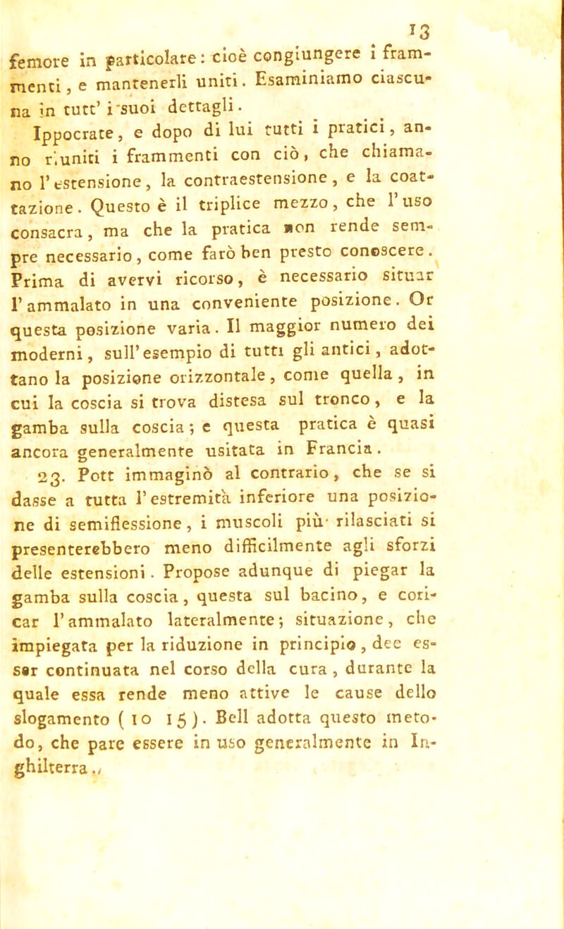 femore in particolare: cioè congiungere ì fram- menti, e mantenerli uniti. Esaminiamo ciascu- na in tute’ i'suoi dettagli. Ippocrate, e dopo di lui tutti i pratici, an- no riuniti i frammenti con ciò, che chiama- no l’estensione, la contraestensione , e la coar- tazione • Questo è il triplice mezzo, che 1 uso consacra, ma che la pratica *on rende sem- pre necessario, come fatò ben presto conoscere. Prima di avervi ricorso, è necessario situar l’ammalato in una conveniente posizione. Or questa posizione varia. Il maggior numero dei moderni, sull’esempio di tutti gli alitici, adot- tano la posizione orizzontale , come quella , in cui la coscia si trova distesa sul tronco, e la gamba sulla coscia ; e questa pratica è quasi ancora generalmente usitata in Francia . 23. Pott immaginò al contrario, che se si dasse a tutta l’estremità inferiore una posizio- ne di semifìessione, i muscoli più' rilasciati si presenterebbero meno difficilmente agli sforzi delle estensioni - Propose adunque di piegar la gamba sulla coscia, questa sul bacino, e cori- car l’ammalato lateralmente; situazione, che impiegata per la riduzione in principio , dee es- ser continuata nel corso della cura, durante la quale essa rende meno attive le cause dello slogamento (io 15). Bell adotta questo meto- do, che pare essere in uso generalmente in In- ghilterra .,