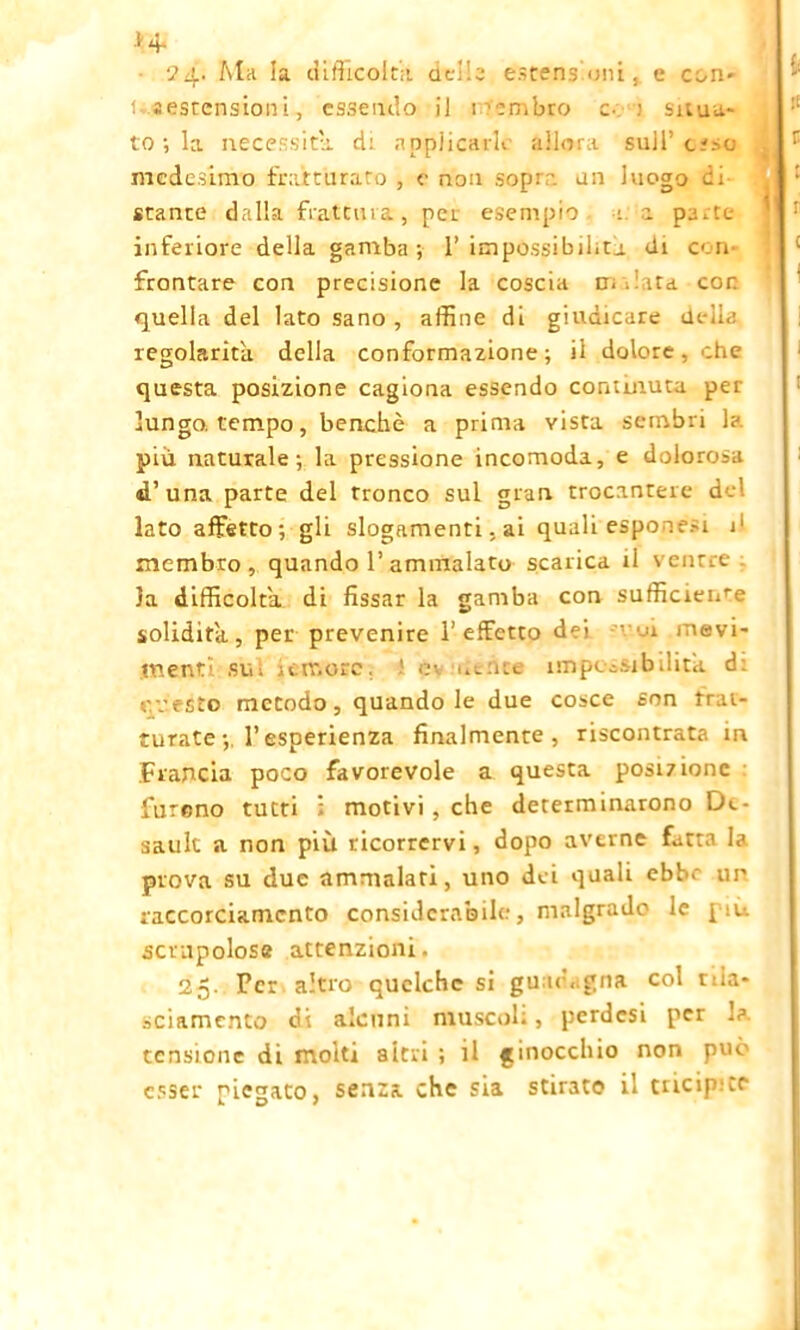 >4- 24- Ma la difficolta delle estensioni, e con- usestensioni, essendo il i'ombro c. : situa- to ; la necessita di applicarle allora sull’c?>o medesimo fratturato , e non sopra un luogo ci stante dalla frattura, pei. esempio : a pa.te inferiore della gamba; 1’impossibilita di con- frontare con precisione la coscia tri . ita cor quella del lato sano , affine di giudicare ili ila regolarità della conformazione; il dolore, ohe questa posizione cagiona essendo commuta pet lungo, tempo, benché a prima vista sembri h più naturale; la pressione incomoda, e doloro.-.i d’una parte del tronco sul gran trocantere de! lato affetto; gli slogamenti, ai qualiespone.-i j1 membro , quando 1’ammalato scarica il ventre la difficolta di fissar la gamba con sufficieme solidità, per prevenire l’effetto dei e mevi- ment’. sul remore, i impossibilità. d: r.vesto metodo, quando le due cosce son frat- turate l’esperienza finalmente, riscontrata in Francia poco favorevole a questa posizione furono tutti : motivi , che determinarono De- sault a non più ricorrervi, dopo averne fatta la prova su due ammalati, uno dei quali cbb. un raccorciamcnto considerabile.', malgrado le [:u scrupolose attenzioni. 25. Per altro quclche si guadagna col nia- sciamento di alcuni muscoli, perdesi per la. tensione di molti alerti ; il ginocchio non può esser piegato, senza che sia stirato il tricipite