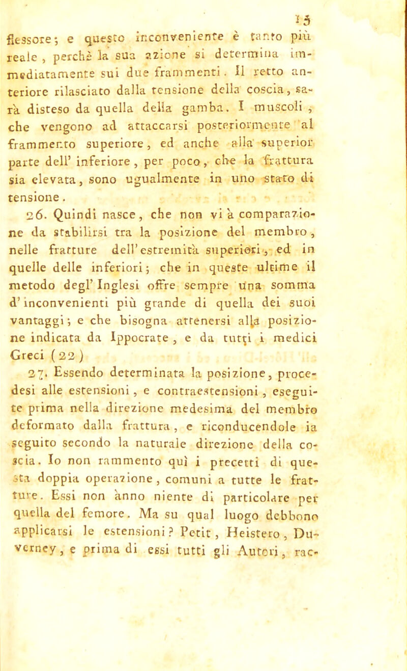 13 flessore; e questo inconveniente è tanfo più reale , perchè la sua azione si determina im- mediatamente sui due frammenti. 11 retto an- teriore rilasciato dalla tensione della coscia, Sa- ra disteso da quella delia gamba. I muscoli , che vengono ad attaccarsi posteriormente al frammento superiore, ed anche alla superior parte dell’ inferiore , per poco, che la frattura sia elevata, sono ugualmente in uno stato di tensione. 26. Quindi nasce, che non vi a comparazio- ne da stabilirsi tra la posizione del membro , nelle fratture dell’estremità superiori, ed in quelle delle inferiori; che in queste ultime il metodo degl’inglesi offre sempre una somma d’inconvenienti più grande di quella dei suoi vantaggi; e che bisogna attenersi alla posizio- ne indicata da Ippocrate , e da tut^i i medici Greci ( 22 ) 23. Essendo determinata la posizione, proce- desi alle estensioni, e contraestcnsioni , esegui- te prima nella direzione medesima del membro deformato dalla frattura, e riconducendole ia seguito secondo la naturale direzione della co- scia. Io non rammento qui i precetti di que- sta doppia operazione, comuni a tutte le frat- ture. Essi non anno niente di particolare per quella del femore. Ma su qual luogo debbono applicarsi le estensioni? Petit, Heistero , Du- vcrney, e prima di essi tutti gli Autori, rao