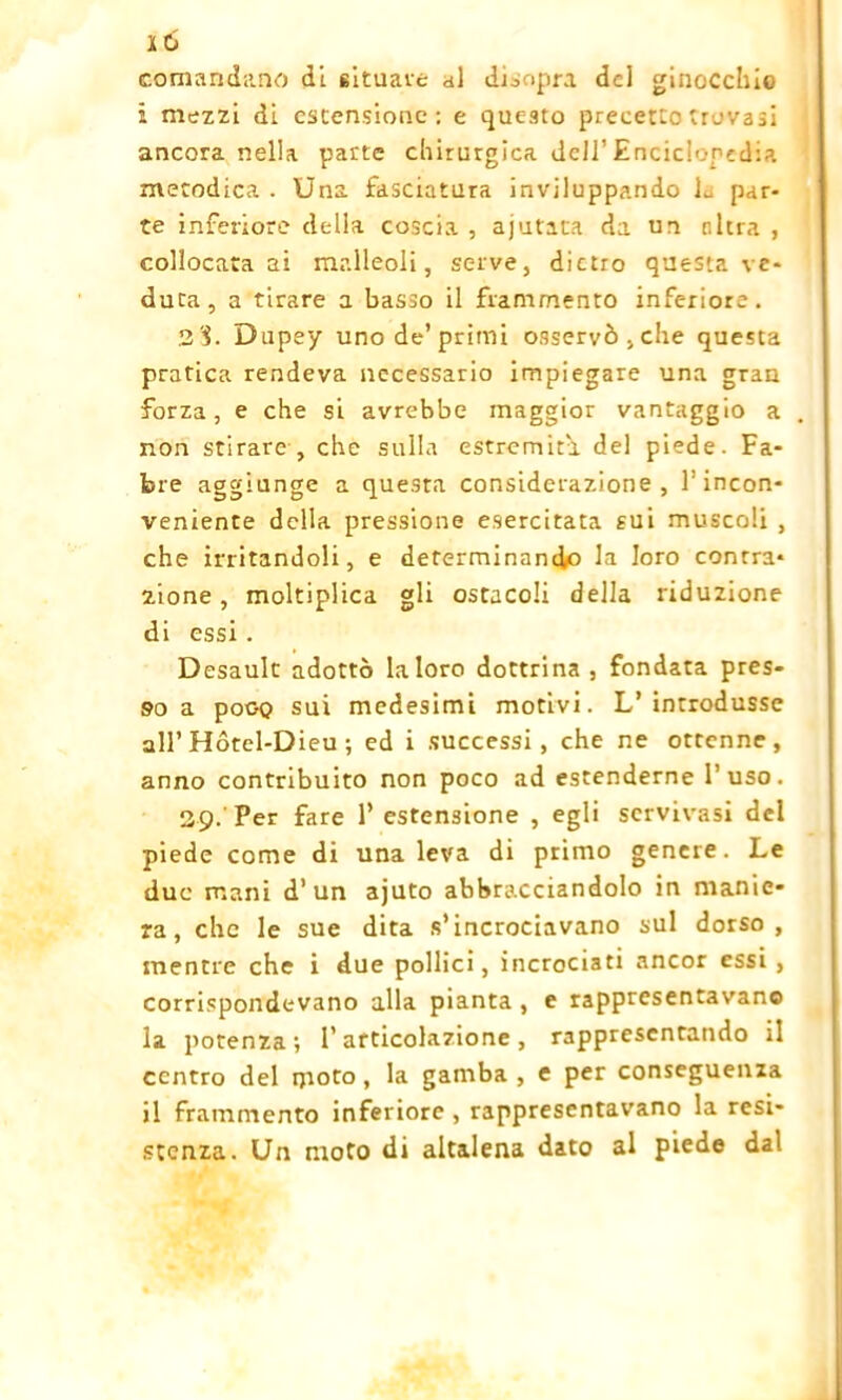 comandano di situava al disopra del ginocchio i mazzi di estensione: e questo precetto trovasi ancora nella parte chirurgica dell’ Encick-ned:?. metodica . Una fasciatura inviluppando L par- te inferiore della coscia , apatica da un altra , collocatasi malleoli, serve, dietro questa ve- duta, a tirare a basso il frammento inferiore. 2‘i. Dapey uno de’primi osservò,che questa pratica rendeva necessario impiegare una gran forza, e che si avrebbe maggior vantaggio a non stirare , che sulla estremità del piede. Fa- tue aggiunge a questa considerazione, l’incon- veniente della pressione esercitata sui muscoli , che irritandoli, e determinando la loro contra- zione, moltiplica gli ostacoli della riduzione di essi. Desault adottò la loro dottrina, fondata pres- so a pooQ sui medesimi motivi. L’introdusse all’ Hótel-Dieu ; ed i successi, che ne ottenne, anno contribuito non poco ad estenderne l’uso. 29. Per fare 1’ estensione , egli scrvivasi del piede come di una leva di primo genere. Le due mani d’un ajuto abbracciandolo in manie- ra, che le sue dita s’incrociavano sul dorso, mentre che i due pollici, incrociati ancor essi , corrispondevano alla pianta , e rappresentavano la potenza; l’articolazione, rappresentando il centro del moto, la gamba , e per conseguenza il frammento inferiore , rappresentavano la resi- stenza. Un moto di altalena dato al piede dal