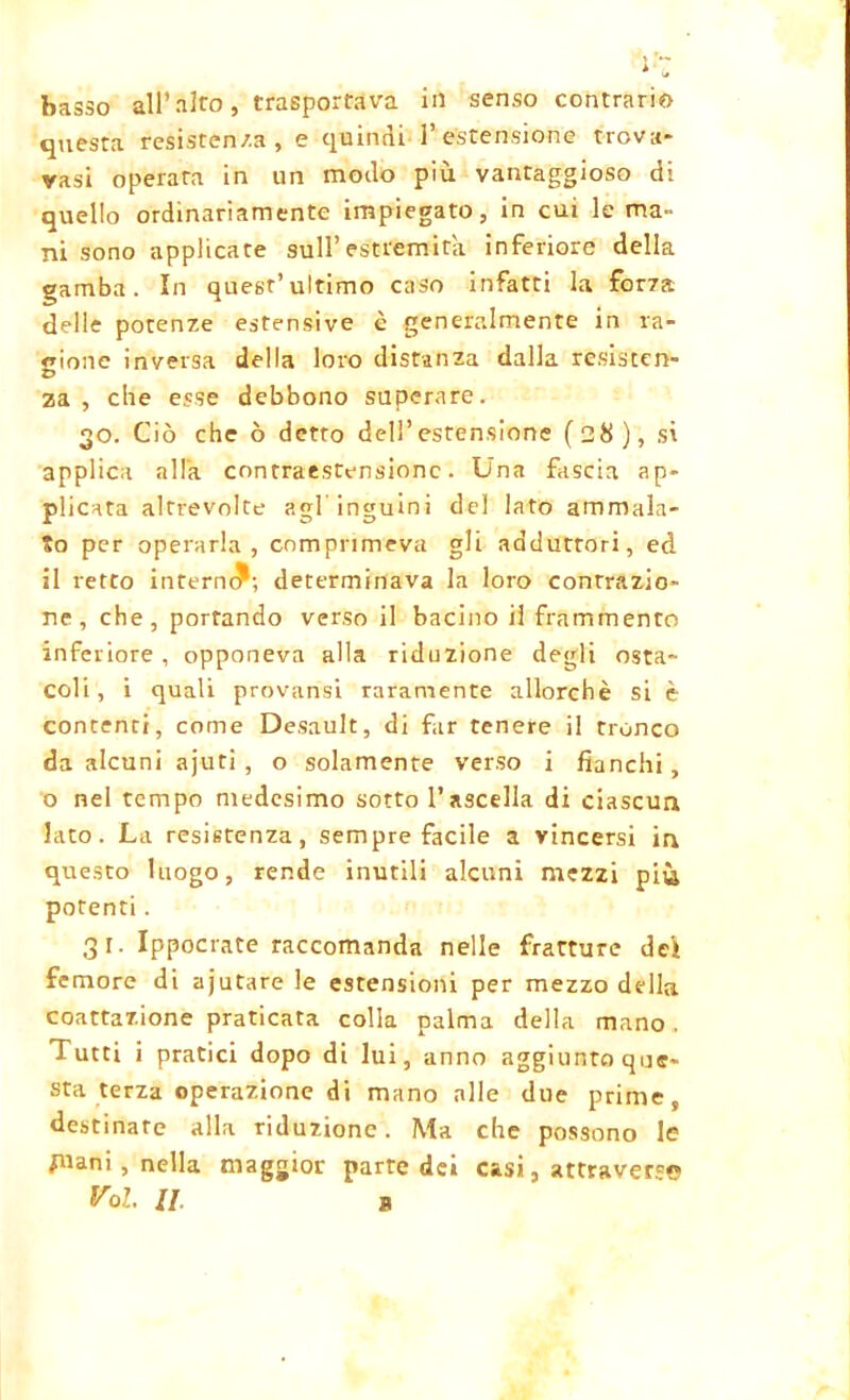 basso all’alto, trasportava in senso contrario questa resistenza, e quindi l’estensione trova* vasi operata in un modo più vantaggioso di quello ordinariamente impiegato, in cui le ma- ni sono applicate sull’estremità inferiore della gamba. In quest’ultimo caso infatti la forza delle potenze estensive c generalmente in ra- gione inversa della loro distanza dalla resisten- za , che esse debbono superare. 30. Ciò che ò detro dell’esrensione (28), si applica alla contraestensionc. Una fascia ap- plicata alti-evolte agl'inguini del lato ammala- to per operarla, comprimeva gli adduttori, ed il retto interni; determinava la loro contrazio- ne, che, portando verso il bacino il frammento inferiore , opponeva alla riduzione degli osta- coli , i quali provansi raramente allorché si è contenti, come Desault, di far tenere il tronco da alcuni ajuti, o solamente verso i fianchi, o nel tempo medesimo sotto l’ascella di ciascun lato. La resistenza, sempre facile a vincersi in questo luogo, rende inutili alcuni mezzi più potenti. 31. Ippocrate raccomanda nelle fratture dei femore di ajutare le estensioni per mezzo della coartazione praticata colla palma della mano, Tutti i pratici dopo di lui, anno aggiunto que- sta terza operazione di mano alle due prime, destinare alla riduzione. Ma che possono le piani , nella maggior parte dei casi, attraverso