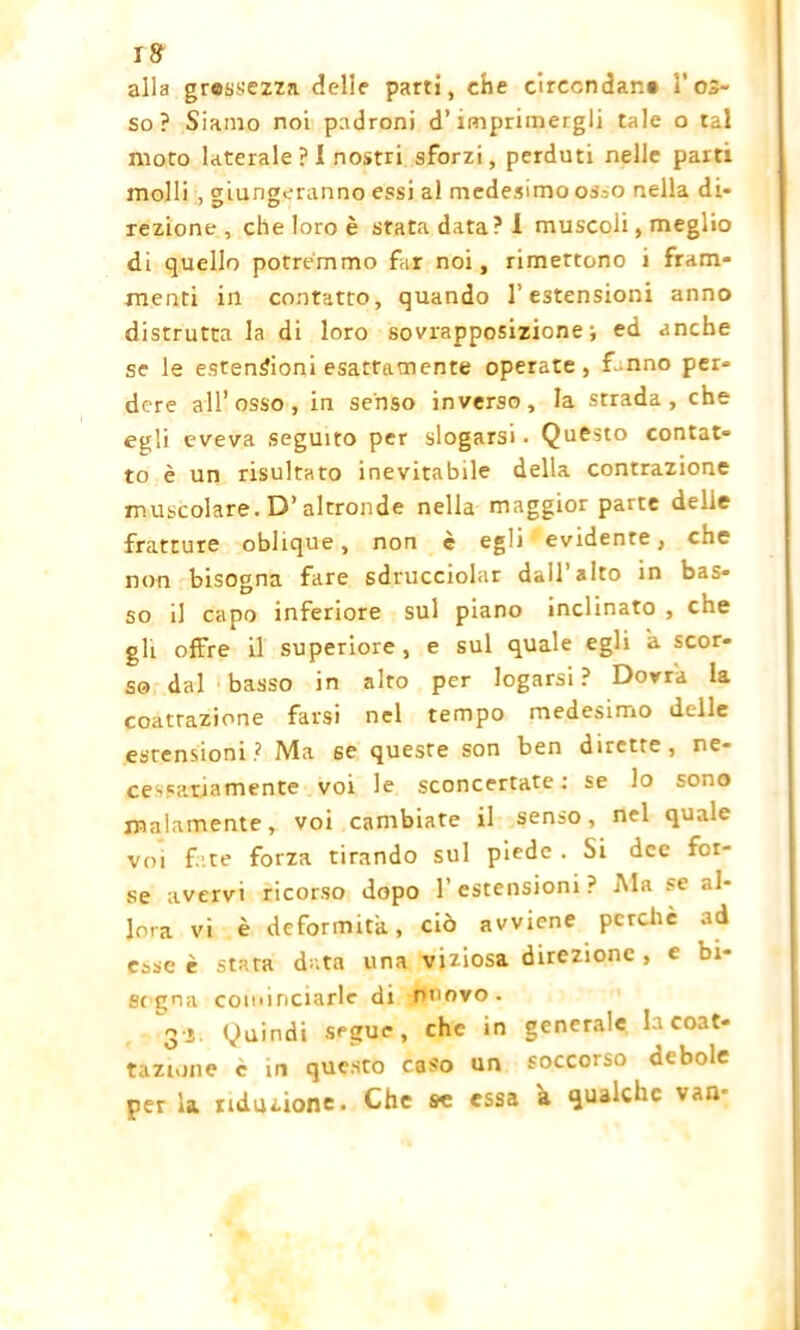 I& alla grassezza delie parti, che circondar.# l’os- so? Siamo noi padroni d’imprimergli tale o tal moto laterale ? I nostri sforzi, perduti nelle parti molli , giungeranno essi al medesimo os^o nella di- rezione , che loro è stata data? 1 muscoli, meglio di quello potremmo far noi, rimettono 1 fram- menti in contatto, quando l’estensioni anno distrutta la di loro sovrapposizione; ed anche se le estensioni esattamente operate, f-nno per- dere all’osso, in senso inverso, la strada, che egli eveva seguito per slogarsi. Questo contat- to è un risultato inevitabile della contrazione muscolare. D’altronde nella maggior parte delie fratture oblique, non è egli evidente, che non bisogna fare sdrucciolar dall’alto in bas- so il capo inferiore sul piano inclinato , che gli offre il superiore, e sul quale egli a scor- so dal basso in alro per logarsi ? Dovrà la coartazione farsi nel tempo medesimo delle estensioni? Ma se queste son ben dirette, ne- cessariamente voi le sconcertate : se lo sono malamente, voi cambiate il senso, nel quale voi fate forza tirando sul piede . Si dee for- se avervi ricorso dopo 1’ estensioni ? Ala se al- lora vi è deformità, ciò avviene perchè ad esse è stara data una viziosa direzione , e bi- sc gna cominciarle di nuovo. 3 i Quindi segue, che in generale la coar- tazione c in questo caso un soccorso debole per la riduzione. Che se essa à qualche van-