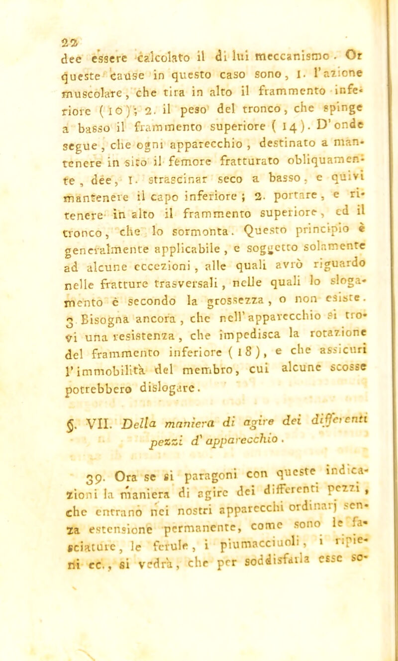21 dee essere calcolato il di lux meccanismo . Or queste cause in questo caso sono, I. l’azione muscolare, che tira in alto il frammento mfe* riore ( IO ) ; 2- il peso del tronco, che spinge a basso il frammento superiore (14)- D’onde segue , che ogni apparecchio , destinato a man* tenere in sito il femore fratturato obliquamen- te , dee, I. strascinar seco a basso, e quivi mantenere il capo inferiore ; 2- portare, e ri- tenere in alto il frammento superiore, ed il tronco, che lo sormonta. Questo principio è generalmente applicabile , e soggetto solamente ad alcune eccezioni , alle quali avrò riguardo nelle fratture trasversali , nelle quali lo sloga- mento è secondo la grossezza, o non esiste. 3 Bisogna ancora, che nell’apparecchio si tro- <ri una resistenza , che impedisca la rotazione del frammento inferiore (18), e che assicuri l’immobilita del membro, cui alcune scosse potrebbero dislogare. VII. Della maniera di agire dei differenti pezzi d' apparecchio . 39. Ora se si paragoni con queste indica- zioni la maniera di agire dei differenti pezzi , che entrano nei nostri apparecchi ordinai) 'cn- za estensione permanente, come sono le fa- sciature, le ferule, i piumacciuoli, i r‘F,e rii re., si vedrà, che per soddisfalla esse so-