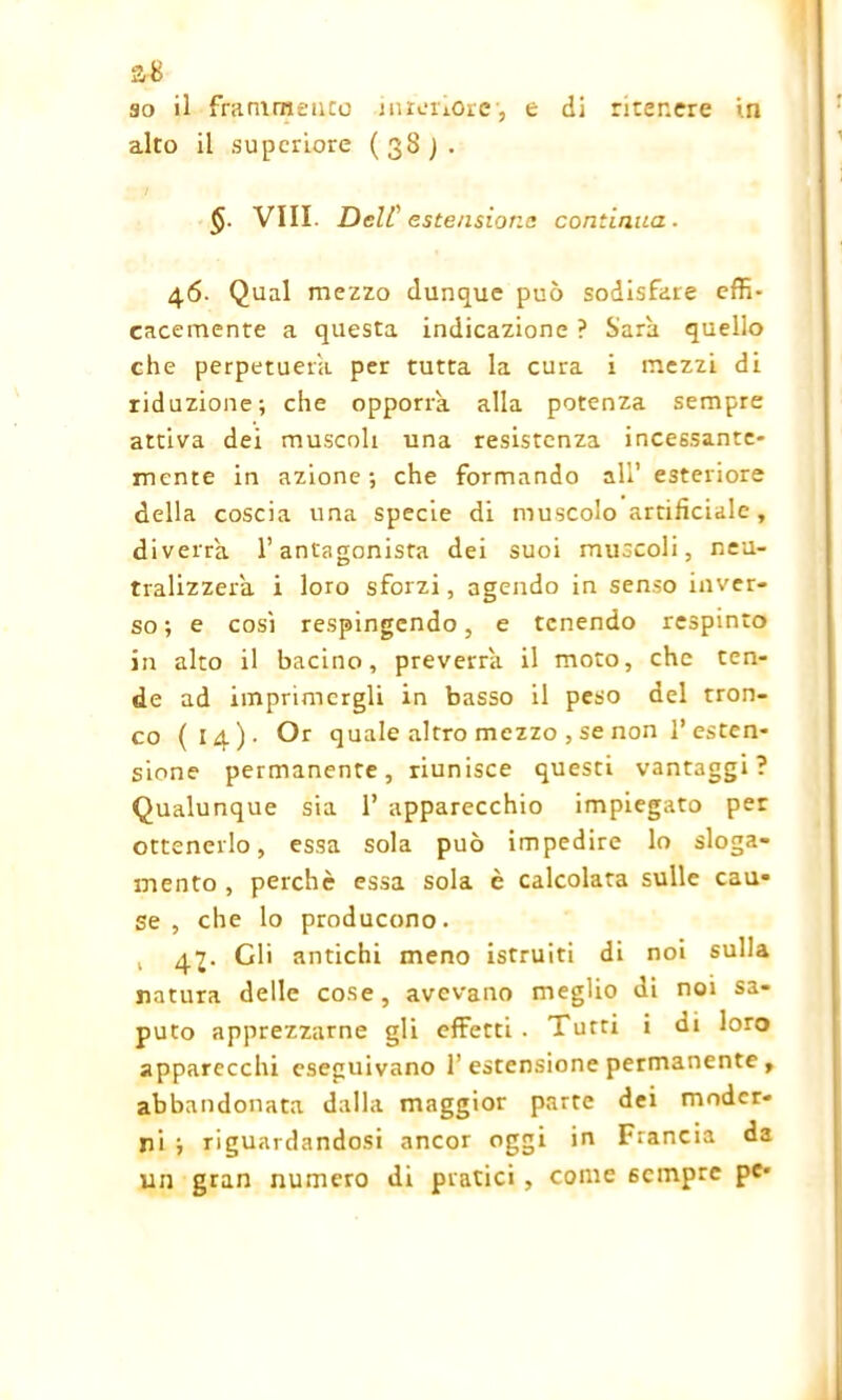 a-8 so il frammento interiore1, e di ritenere in alto il supcriore (38). Vili. Dell' estensione continua. 46. Qual mezzo dunque può sodisfare effi- cacemente a questa indicazione ? Sarà quello che perpetuerà per tutta la cura i mezzi di riduzione; che opporrà alla potenza sempre attiva dei muscoli una resistenza incessante- mente in azione; che formando all’ esteriore della coscia una specie di muscolo artificiale , diverrà l’antagonista dei suoi muscoli, neu- tralizzerà i loro sforzi, agendo in senso inver- so; e così respingendo, e tenendo respinto in alto il bacino, preverrà il moto, che ten- de ad imprimergli in basso il peso del tron- co (14)- Or quale altro mezzo , se non l’esten- sione permanente, riunisce questi vantaggi? Qualunque sia 1’ apparecchio impiegato per ottenerlo, essa sola può impedire lo sloga- mento , perchè essa sola è calcolata sulle cau- se , che lo producono. , 4Gli antichi meno istruiti di noi sulla natura delle cose, avevano meglio di noi sa- puto apprezzarne gli effetti . Tutti i di loro apparecchi eseguivano 1’ estensione permanente , abbandonata dalla maggior parte dei moder- ni ; riguardandosi ancor oggi in Francia da un gran numero di pratici , come sempre pe*