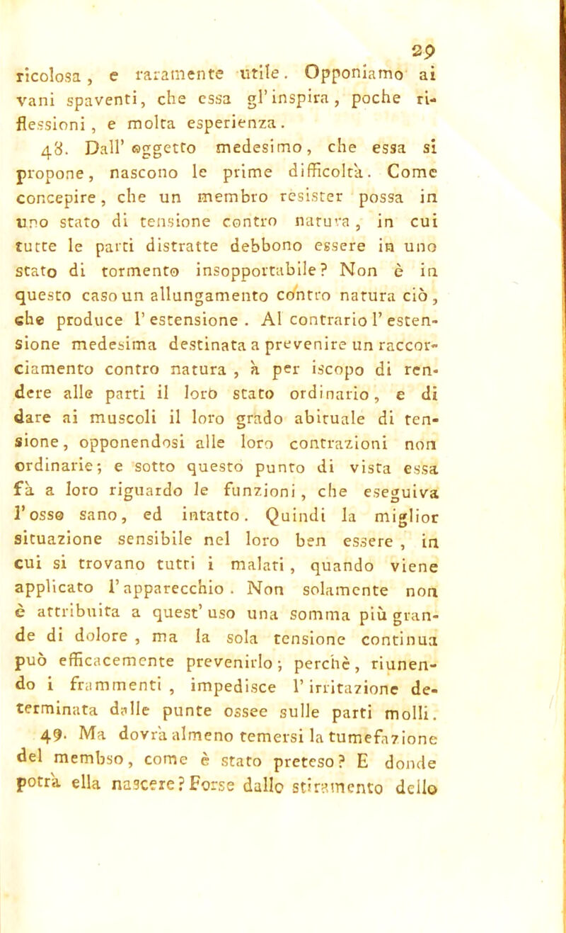 ricolosa , e raramente utile. Opponiamo ai vani spaventi, che essa gl’inspira, poche ri- flessioni, e molta esperienza. 48. Dall’oggetto medesimo, che essa si propone, nascono le prime difficolta. Come concepire, che un membro resister possa in uno stato di tensione contro natura , in cui tutte le parti distratte debbono essere in uno stato di tormento insopportabile? Non è in questo caso un allungamento contro natura ciò, che produce l’estensione. Al contrario 1’esten- sione medesima destinata a prevenire un raccor- ciamento contro natura , à per iscopo di ren- dere alle parti il loro stato ordinario, e di dare ai muscoli il loro grado abituale di ten- sione, opponendosi alle loro contrazioni non ordinarie; e sotto questo punto di vista essa fa a loro riguardo le funzioni , che eseguiva l’osso sano, ed intatto. Quindi la miglior situazione sensibile nel loro ben essere , in cui si trovano tutti i malati , quando viene applicato l’apparecchio. Non solamente non è attribuita a quest’ uso una somma più gran- de di dolore , ma la sola tensione continua può efficacemente prevenirlo; perchè, riunen- do i frammenti, impedisce l’irritazione de- terminata dalle punte ossee sulle parti molli. 49. Ma dovrà almeno temersi la tumefazione del membso, come è stato preteso? E donde potrà ella nascere?Forse dallo stiramento dello