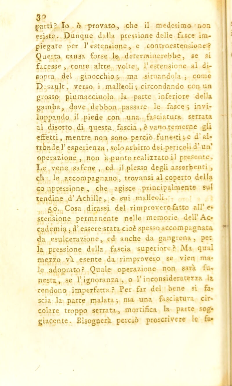 3° parti? Io ò provato, che il medesimo non esiste. Dunque dalla pressione delle fasce im- piegate per l’estensione, e controestensione ? Questa causa forse lo determinerebbe, se si facesse , come altre volte, l’estensione ai di- sopra del ginocchio; ma situandola , come D sault, verso i malleoli -, circondando ccn un grosso piumacciuolo la parte inferiore delia gamba, dove debbon passare le fasce ; invi- luppando il piede con una fasciatura serrata al disotto di questa, fascia , è vano temerne gli «fretti, mentre non sono perciò funesti; e d al- tronde 1’ esperienza , solo arbitro dei pencoli d’ un‘ operazione, non a punto realizzato i 1 presente . Le vene safene , ed il plesso degli assorbenti , eh le accompagnano, trovansi al coperto della co ^pressione , che agisce principalmente sul tendine d’Achille, e sui malleoli. 50. Cosa dirassl del rimprovero fatto alfe* stensione permanente nelle memorie deli’Ac- cademia , d’ essere stata cioè spesso accompagna'-a da esulcerazione, cd anche da gangrena , per la pressione della fascia superiore? Ala qual mezzo va esente da rimprovero se vicn ma- le adoprato? Quale operazione non sarà, iu* nesta, se l’ignoranza, o 1'inconsideratezza la rendono imperfetta ? Per far del bene si fa- scia la parte malata; ma una fasciatura cir- colare troppo serrata-, mortifica la parte sog- giacente. Bisognerà, pcicrò proscrivere le fa-