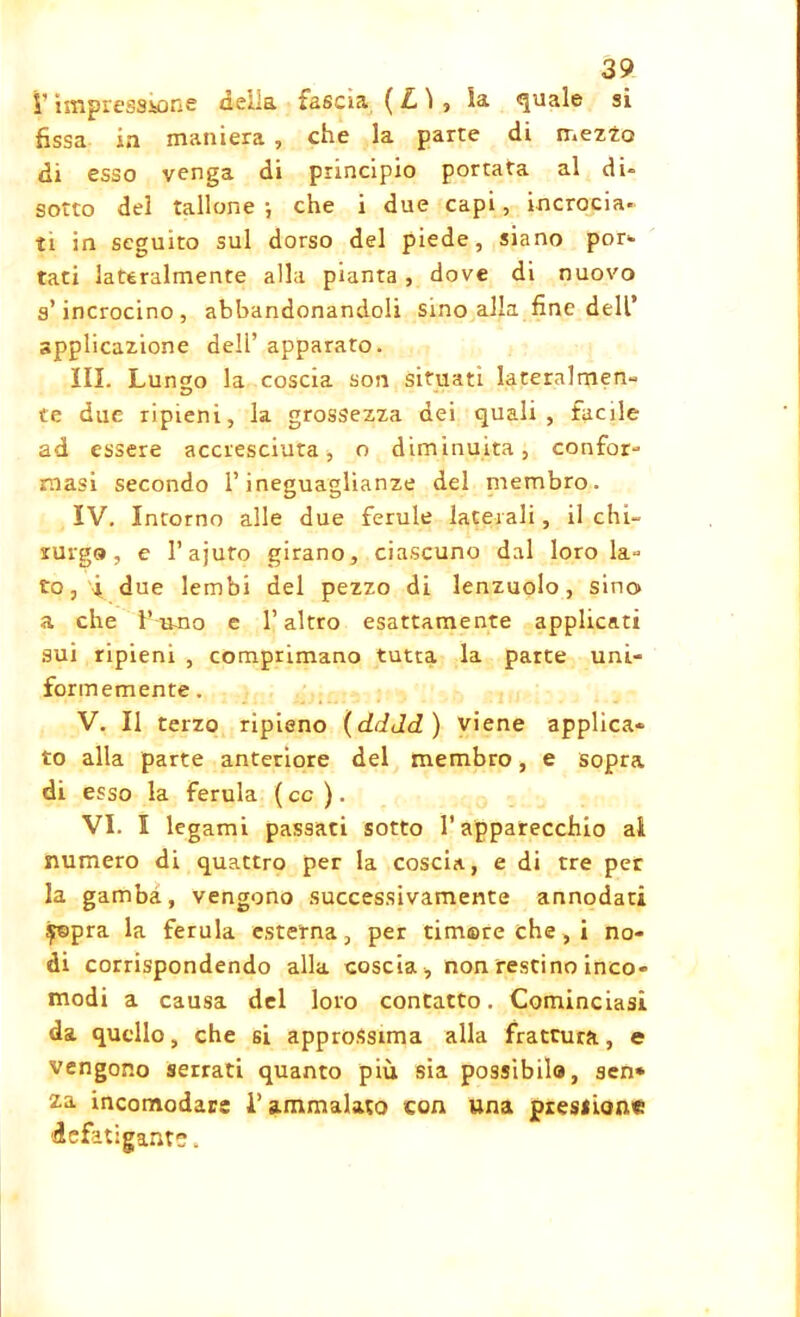 l’impressione delia fascia ( L 1 , la quale si fissa in maniera , che la parte di mezzo di esso venga di principio portata al di» sotto del tallone; che i due capi, incrocia- ti in seguito sul dorso del piede, siano poe- tati lateralmente alla pianta , dove di nuovo s’incrocino, abbandonandoli sino alla fine dell’ applicazione dell’ apparato. III. Lungo la coscia son situati lateralmen- te due ripieni, la grossezza dei quali, facile ad essere accresciuta, o diminuita, confor- masi secondo l’ineguaglianze del membro. IV. Intorno alle due ferule laterali, il chi- rurgo, e l’ajuro girano, ciascuno dal loro la- to, i due lembi del pezzo di lenzuolo, sino» a che l’imo e l’altro esattamente applicati sui ripieni , comprimano tutta la parte uni- formemente . V. Il terzo ripieno (dddd ) viene applica- to alla parte anteriore del membro, e sopra di esso la ferula ( cc ). VI. I legami passati sotto l’apparecchio ai numero di quattro per la coscia, e di tre per la gamba, vengono successivamente annodati £epra la ferula esterna, per timore che , i no- di corrispondendo alla coscia, non restino inco- modi a causa del loro contatto. Cominciasi da quello, che si approssima alla frattura, e vengono serrati quanto più sia possibila, sen* za. incomodare i’ammalato con una pressione defatigante.