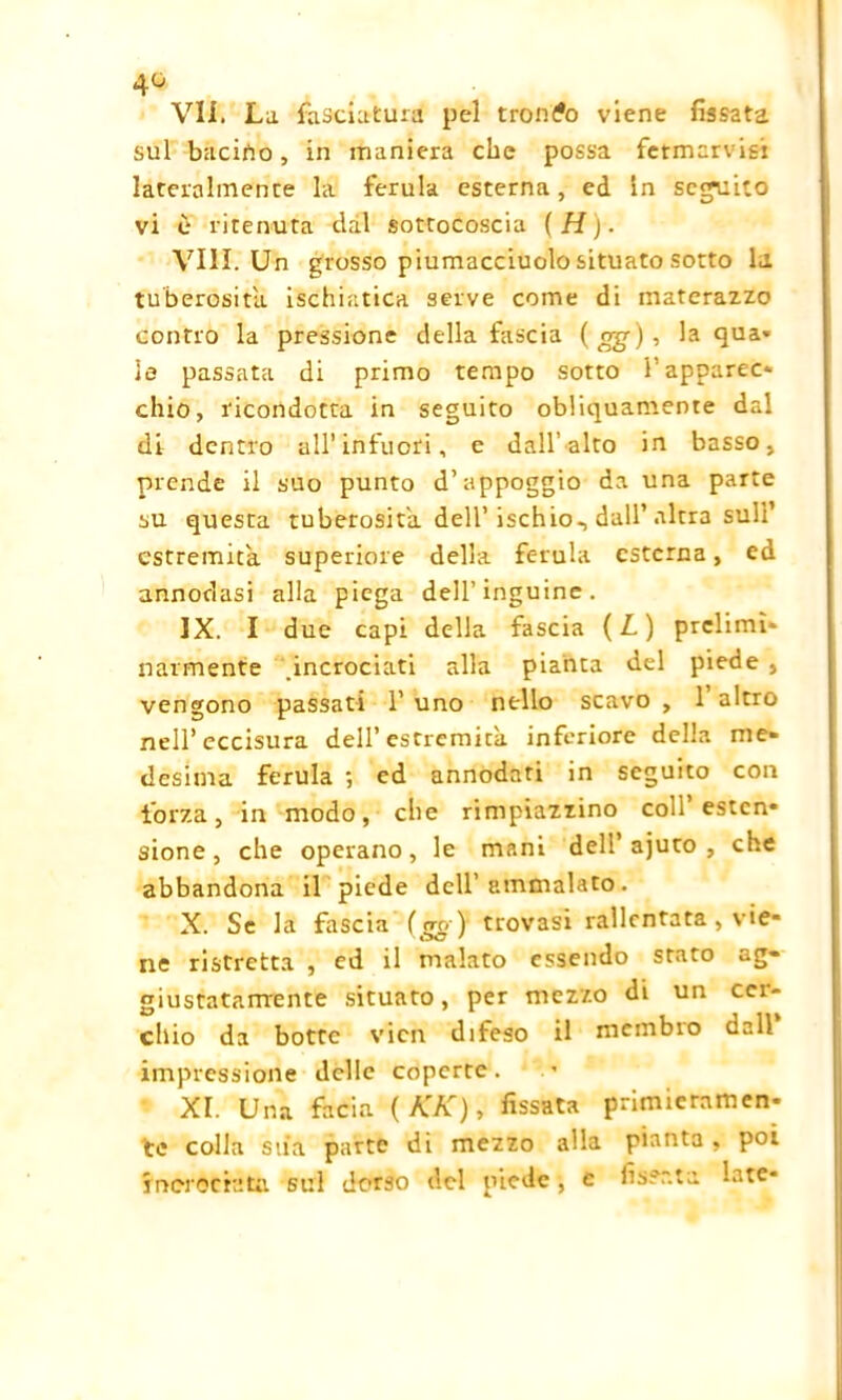 4G Vii. La fasciatura pel tronco viene fissata sul bacirto, in maniera che possa fetmarvisi lateralmente la ferula esterna, ed In seguito vi è ritenuta dal sottocoscia (H). Vili. Un grosso piumacciuolo situato sotto la tuberosità ischiatica serve come di materazzo contro la pressione della fascia ( og), la qua» le passata di primo tempo sotto l’apparec* chio, ricondotta in seguito obliquamente dal di dentro all’infuori, e dall’alto in basso, prende il suo punto d’appoggio da una parte su questa tuberosità dell’ischio, dall’altra sull’ estremità superiore della ferula esterna, ed annodasi alla piega dell’inguine. IX. I due capi della fascia ( L ) prclimù ilarmente .incrociati alla pianta del piede , vengono passati 1’ uno nello scavo , 1 altro nell’eccisura dell’estremità inferiore della me- desima ferula ; ed annodati in seguito con forza, in modo, che rimpiazzino coll’ estcn* sione, che operano, le mani dell’ajuto , che abbandona il piede dell’ammalato. X. Se la fascia ( <tq) trovasi rallentata , vie- ne ristretta , ed il malato essendo stato ag- giustatamente situato, per mezzo di un cer- chio da botte vicn difeso il membro dall impressione delle coperte. XI. Una facia ( KK), fissata primieramen- te colla stia parte di mezzo alla pianta, poi incrociata sul dorso del piede ■, e fissata late»