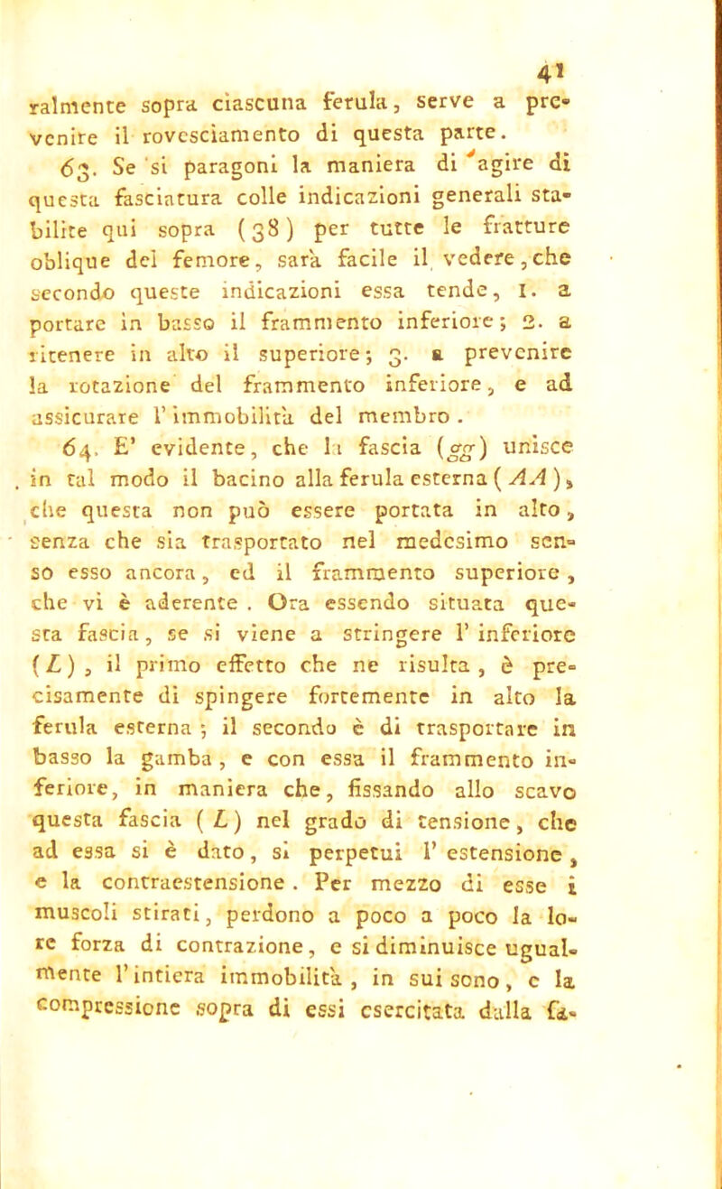 Talmente sopra ciascuna ferula, serve a pre» venire il rovesciamento di questa parte. 63, Se si paragoni la maniera di 'agire di questa fasciatura colle indicazioni generali sta- bilite qui sopra (38) per tutte le fratture oblique dei femore, sara facile il vedere,che secondo queste indicazioni essa tende, I. a portare in basso il frammento inferiore; 2. a ritenere in alto il superiore; 3. a prevenire la rotazione del frammento inferiore, e ad assicurare l’immobilità, del membro . 64, E’ evidente, che It fascia (o-g) unisce in tal modo il bacino alla ferula esterna ( AA ), che questa non può essere portata in alto, senza che sia trasportato nel medesimo sen- so esso ancora, ed il frammento superiore, che vi è aderente . Ora essendo situata que- sta fascia, se si viene a stringere 1’inferiore ( L ) , il primo effetto che ne risulta , è pre- cisamente di spingere fortemente in alto la ■ferula esterna ; il secondo c di trasportare in basso la gamba, e con essa il frammento in- feriore, in maniera che, fissando allo scavo questa fascia ( L ) nel grado di tensione, che ad essa si è dato, si perpetui 1’ estensione , e la contraestensione . Per mezzo di esse i muscoli stirati, perdono a poco a poco la lo- re forza di contrazione, e si diminuisce ugual- mente l’intiera immobilità, in sui sono, c la compressione sopra di essi esercitata dalla (k-