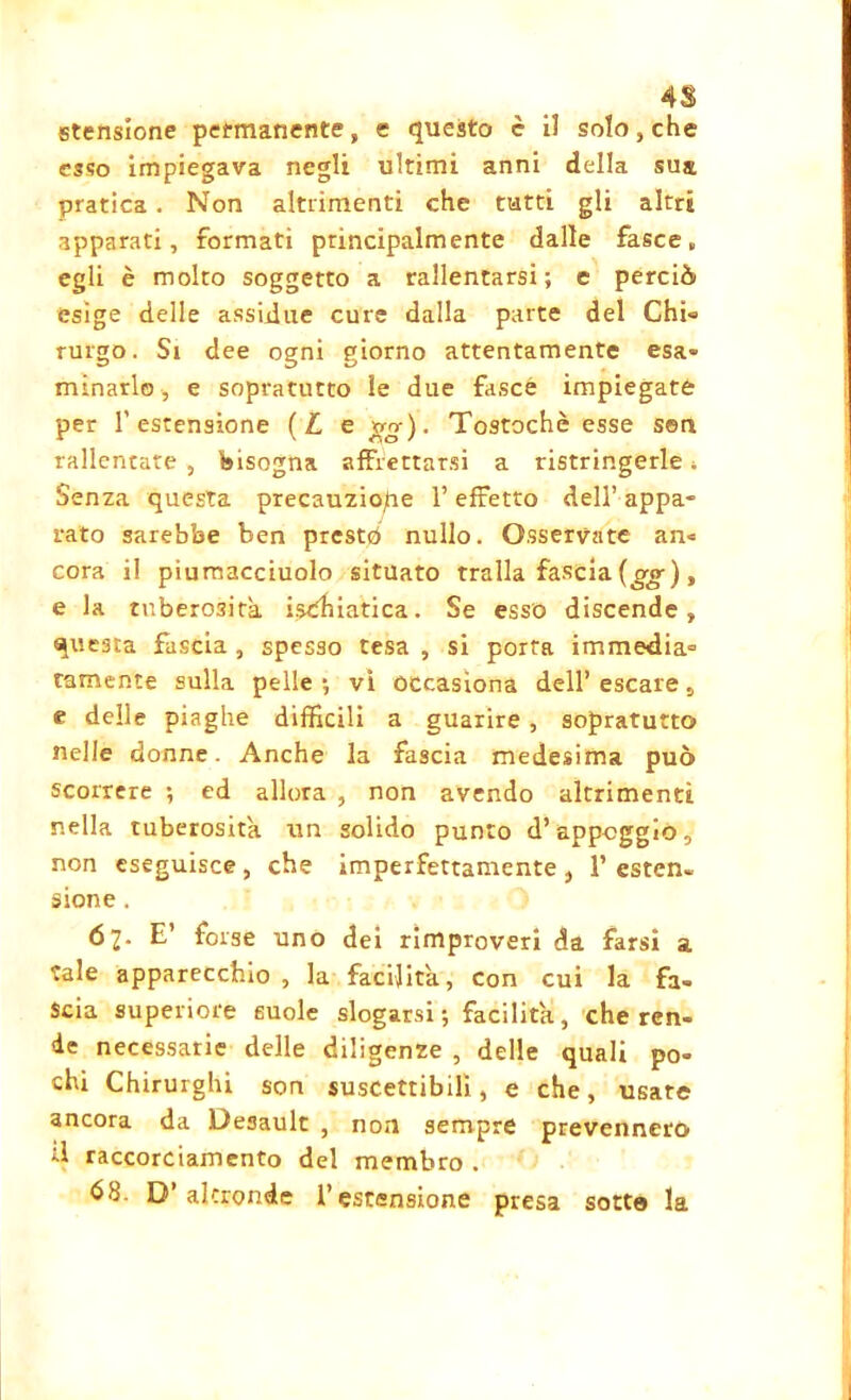 4$ stensione permanente, e questo è i! solo, che esso impiegava negli ultimi anni della sua pratica . Non altrimenti che tutti gli altri apparati, formati principalmente dalle fasce, egli è molto soggetto a rallentarsi; e perciò esige delle assidue cure dalla parte del Chi» rurgo. Si dee ogni giorno attentamente esa- minarlo , e sopratutto le due fasce impiegate per 1’estensione (Le gg)- Tostochè esse sen rallentate , bisogna affrettarsi a ristringerle, Senza questa precauzione l’effetto dell’ appa- rato sarebbe ben prestò nullo. Osservate an« cora il piumacciuolo situato traila fascia (gg) , e la tuberosità ischiatica. Se esso discende, questa fascia , spesso tesa , si porta immedia= tamente sulla pelle ; vi occasiona dell’ escare, e delle piaghe difficili a guarire , sopratutto nelle donne. Anche la fascia medesima può scorrere ; ed allora , non avendo altrimenti nella tuberosità un solido punto d’appoggio, non eseguisce, che imperfettamente, 1’csten» sione . 67. E’ forse uno dei rimproveri da farsi a tale apparecchio, la facilita, con cui la fa- scia superiore suole slogarsi ; facilita, che ren- de necessarie delle diligenze , delle quali po- chi Chirurghi son suscettibili, e che, usate ancora da Desault , non sempre prevennero d raccorciamento del membro . 63 D’altronde l’estensione presa sotto la