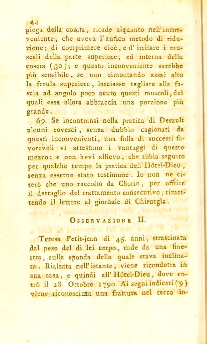 piega della coserà, ricade alquanto nell1 incori» veniente, che aveva l’antico metodo di ridu- zione; di comprimere cioè, e d’irritare i mu- scoli della parte superiore, ed interna della coscia (30); e questo inconveniente sarebbe più sen-sibile , se non rimontando assai alto la ferula superiore , lasciasse tagliare alla fa- scia ad angolo poco acuto questi muscoli, dei quali essa allora abbraccia una porzione più 69. Se incontransi nella pratica di Desault alcuni rovesci , senza dubbio cagionati da questi inconvenienti, una folla di successi fa- vorevoli vi attestano i vantaggi di questo mezzo; e non avvi allievo, che abbia seguito per qualche tempo la pratica dell’ Hòtel-Dieu , senza esserne stato testimone . Io non ne ci- terò che uno raccolto da Chorin, per offrire il dettaglio del trattamento consecutivo , rimet- tendo il lettore al giornale di Chirurgia. Osservazione II. Teresa Petit-jean di 45- anni, strascinata dal peso del di lei corpo, cade da una fine- stra, sulla sponda della quale stava inclina- ta . Rialzata nell’istante, viene ricondotta ih sua casa, e quindi all’ Hòtel-Dieu , dove en- trò il 28. Ottobre 1^90. Ai segni indicati(9) viene riconosciuxa una frattura nel terzo in-