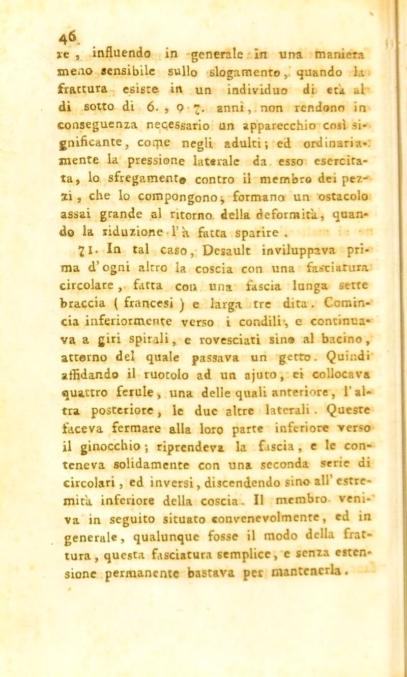 46- re , influendo in generale in una maniera meno sensibile sull© slogamento, quando la frattura esiste in un individuo di età al di sotto di 6- , O '?, anni, . non rendono in conseguenza necessario un apparecchio così si- gnificante, come negli adulti; ed ordinaria- mente la pressione laterale da esso esercita- ta, lo sfregamento contro il membro dei pez- zi , che lo compongono^ formano un ostacolo assai grande al ritorno della deformità, quan- do la riduzione-Va fatta sparire . 21. In tal caso, Desault inviluppava pri- ma d’ogni altro la coscia con una fasciatura circolare , fatta con una fascia lunga sette braccia ( francesi ) e larga tre dita . Comin- cia inferiormente verso i condili-, e continua* va a giri spirali, e rovesciati sino al bacino, attorno del quale passava un getto. Quindi affidando il ruotolo ad un ajuto, ei collocava quattro ferule , una delle quali anteriore , 1‘ al- tra posteriore, le due altre laterali . Queste faceva fermare alla loro parte inferiore verso il ginocchio ; riprendeva la fascia, e le con- teneva solidamente con una seconda serie di circolari , ed inversi, discendendo sino all’ estre- mità. inferiore della coscia. Il membro veni- va in seguito situato convenevolmente, ed in generale, qualunque fosse il modo della frat- tura, questa fasciatura semplice, e senza esten- sione permanente bastava per mantenerla.