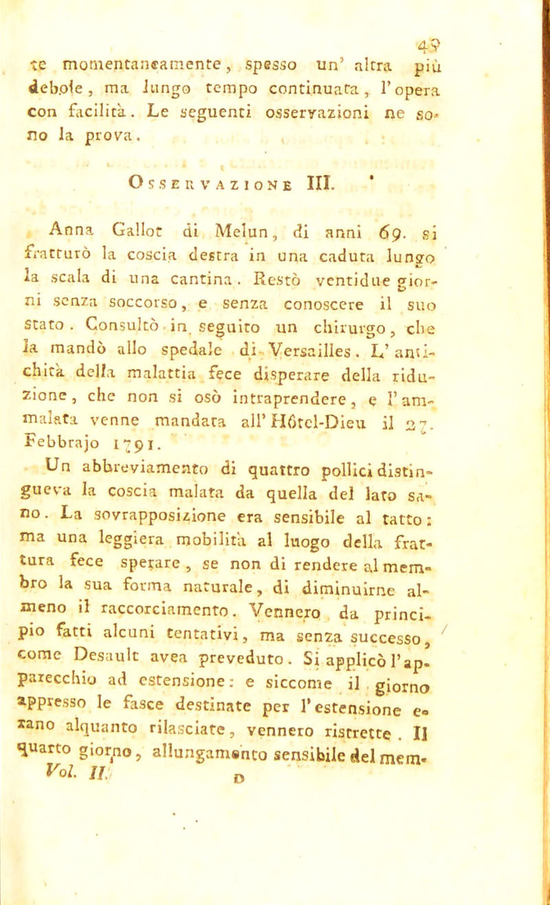 4? te momentaneamente, spesso un’ altra più debole, ma lungo tempo continuata, l’opera con facilità. Le seguenti osservazioni ne so* no la prova. Osservazione III. Anna Gallo di Melun, di anni 69. si fratturò la coscia destra in una caduta lunsro la scala di una cantina. Restò ventidue gior- ni senza soccorso, e senza conoscere il suo stato. Consultò in seguito un chirurgo, che la mandò allo spedale di Versailles. L’anù- chitk della malattia fece disperare della ridu- zione, che non si osò intraprendere, e l’am- malata venne mandata all’Hótel-Dieu il 37. Febbraio rj9l. Un abbreviamento di quattro pollici distin- gueva la coscia malata da quella del laro sa- no. La sovrapposizione era sensibile al tatto: ma una leggiera mobilità al luogo della frat- tura fece sperare , se non di rendere al mem- bro la sua forma naturale, di diminuirne al- meno il raccorciamenro. Vennero da princi- pio fatti alcuni tentativi, ma senza successo, come Desault avea preveduto. Si applicò l’ap- parecchio ad estensione.- e siccome il . giorno appresso le fasce destinate per l’estensione e« sano alquanto rilasciate, vennero ristrette II quarto giorno, allungando sensibile del mem- Voi. m,