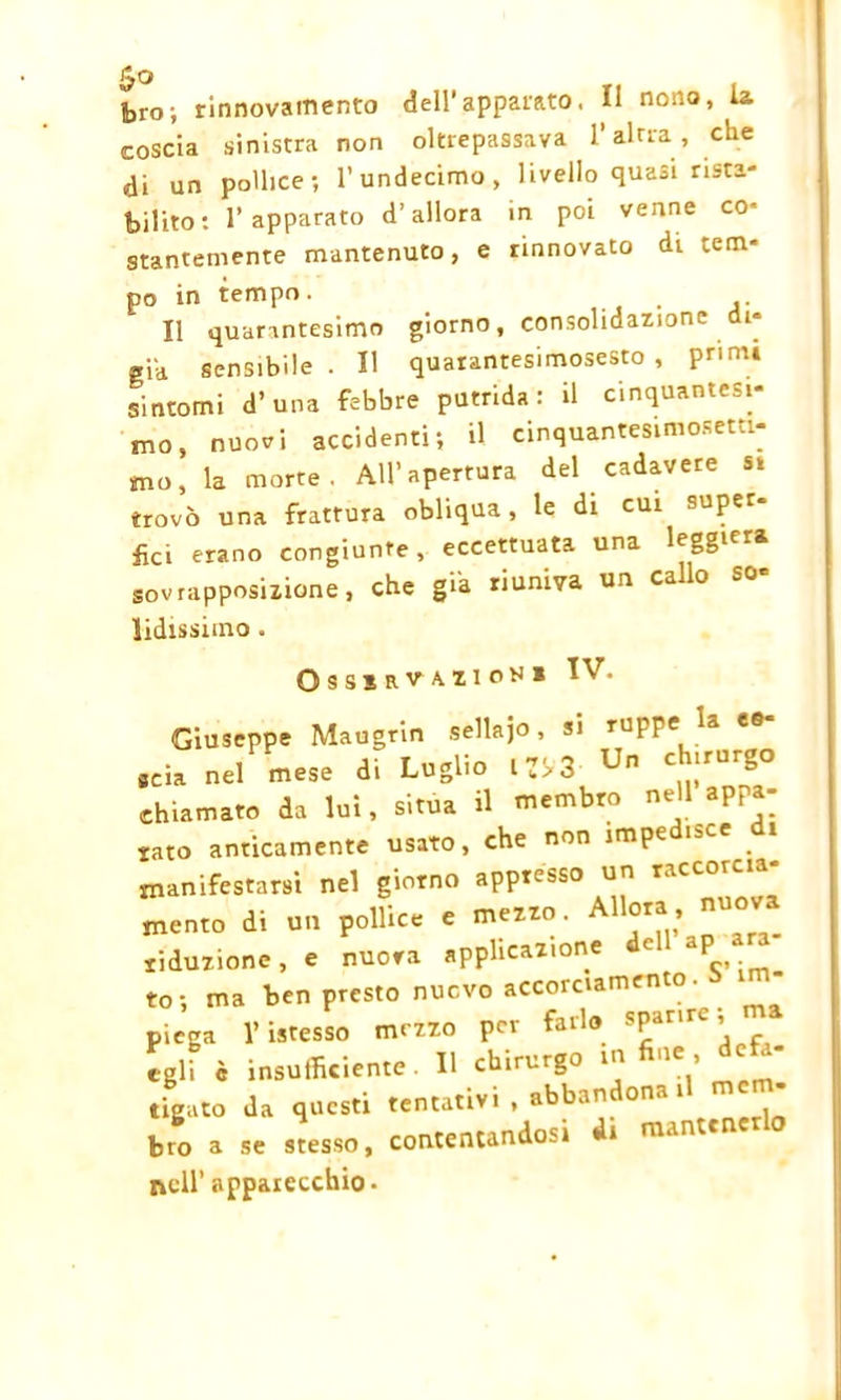 foro; rinnovamento dell'appaiato, Il nono, la coscia sinistra non oltrepassava l’altra, che di un pollice; l’undecimo, livello quasi rista- bilito: l’apparato d’allora in poi venne co- stantemente mantenuto, e rinnovato di tem- po in tempo. Il quarantesimo giorno, consolidazione di- gia sensibile. Il quarantesimosesto , primi sintomi d’una febbre putrida: il cinquantesi- mo, nuovi accidenti; U cinquantesimosetti- mo, la morte. All’apertura del cadavere sì trovò una frattura obliqua, le di cui super- ila erano congiunte, eccettuata una leggiera sovrapposizione, che già riuniva un callo so Udissimo . Osssrvazion* Giuseppe Maugrin sellajo, si ru^pe la seia nel mese di Luglio l 3 Un C irUr£,° chiamato da lui, situa il membro nell appa- iato anticamente usato, che non impedisce di manifestarsi nel giorno appresso un raccorcia- mene di un pollice e mezzo. liduzione, e nuora applicazione c P to; ma ben presto nuovo accorciamento. . “ piega l’isresso mezzo per farlo 8Panre ’ egli è insufficiente. Il chirurgo in fine, defa- tigato da questi tentativi, abbandona il me • bro a se stesso, contentandosi di mante nell’ apparecchio-