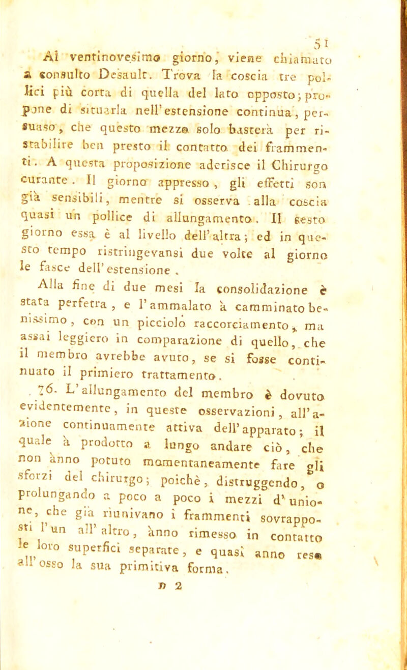 Ai ventinovesimo giorno, viene chiamato a consulto Desaulr. Trova la coscia tre pol- lici più corta di quella del lato opposto) prò» pjne di situarla nell’estensione continua , per- suaso , che questo mezzo solo basterà, per ri- stabilire ben presto il contatto dei frammen- ti. A questa proposizione aderisce il Chirurgo curante . Il giorno appresso , gli effetti som già sensibili, mentre si osserva alla coscia quasi un pollice di allungamento. Il 6esto giorno essa è al livello dell’altra) ed in que- sto tempo ristringevansi due volte al giorno le fasce dell’estensione. Alla fine di due mesi la consolidazione è stata perfetta, e l’ammalato k camminato be- nissimo , con un picciolo raccoreiamento ma assai leggiero in comparazione di quello, che il membro avrebbe avuro, se si fosse conti- nuato il primiero trattamento. . Z6. L’allungamento del membro è dovuto evidentemente, in queste osservazioni, allu- sione continuamente attiva dell’apparato; il quale h prodotto a lungo andare ciò, che non anno potuto momentaneamente fare gli sforzi del chirurgo; poiché, distruggendolo prolungando a poco a poco i mezzi d' unio- ne, che già riunivano i frammenti sovrappo- sti 1 un all’altro, anno rimesso in contatto or0 S,UPerfid seP^ate, e quasi anno resi a 1 osso sua primitiva forma. n 2