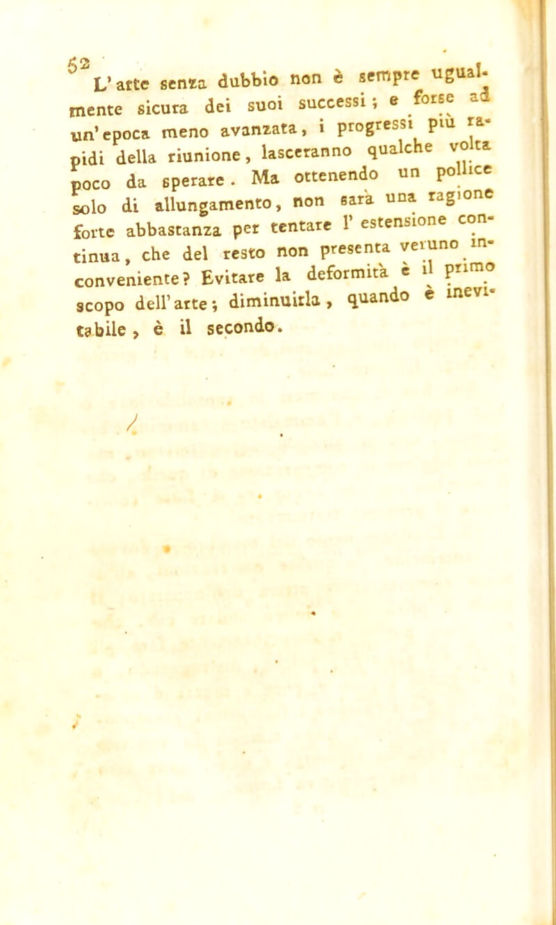 63 V atte senza dubbio non è sempre ugual- mente sicura dei suoi successi ; e un’epoca meno avanzata, i progressi piu nidi della riunione, lasceranno qualche vota poco da sperare. Ma ottenendo un pollice loìo di allungamento, non sara una ragione forte abbastanza per tentare 1’ estensione con- tinua, che del resto non presenta veruno in- conveniente? Evitare la deformità è ^ primo scopo dell’arte; diminuirla, quando e mevi^ t3bile , è il secondo. /
