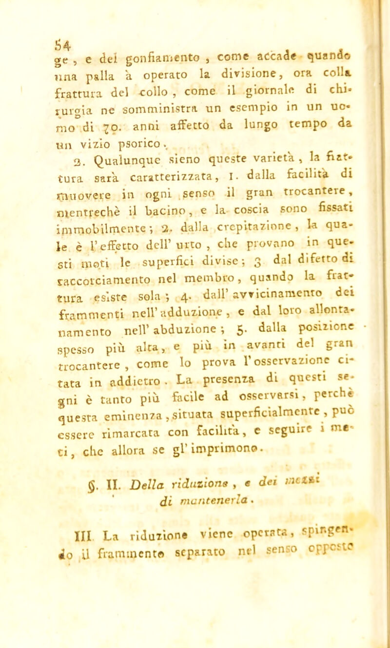 ge , e dei gonfiamento , come accade quando ima palla a operato la divisione, ora co<^& frattura del -collo , come il giornale di chi- lumia ne somministra un esempio in un uo- mo di ?o. anni affecto da lungo tempo da un vizio psorico 3. Qualunque sieno queste varietà, la fiat- tura saia caratterizzata, I. dalla facilita di trino vere in ogni senso il gran trocantere, m.entrechè il bacino, e la coscia sono fissati immobilmente-, 3, dalla crepitazione, la qua- le è l’effetto dell’ urto , che provano in que- sti moti le superfici divise-, 3 dal difetto di raccorciamento nel membro, quando la frat- tura esiste sola -, 4. dall’ avvicinamento dei frammenti nell’adduzione, e dal loro allonta- namento nell’abduzione-, 5. dalla posizione spesso più alta, e piu in avanti del gran trocantere, come lo prova l’osservazione ci- tata in addietro . La presenza di questi se- gni è tanto più facile ad osservarsi, perchè questa eminenza,situata superficialmente , può essere rimarcata con facilita, e seguire i me- li, che allora se gl’imprimono. §. II. Della riduzione , e dei inciti di mantenerla. Ili La riduzione viene operata, spir.gen- do il frammento separato nel senso oprato