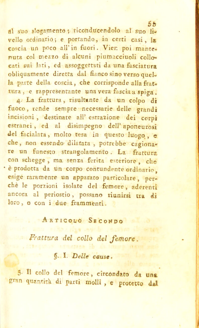 5b ài s'uo slogamento; riconducendolo ai suo li- vello ordinario; e portando, in certi casi, la coscia un poco all’in fuori. Vien poi mante- nuta col mezzo di alcuni piumacciuoli collo- cati sui lati, ed assoggettati da una fasciatura obliquamente diretta dal fianco sino verso quel- la parte della coscia, che corrisponde alla frat- tura , e rappresentante una vera fascia a spiga „ 4. La frattura, risultante da un colpo di fuoco, rende sempre necessarie delle grandi incisioni , destinate all’ estrazione dei corpi estranei , ed al disimpegno dell’ aponeurosi del facialata, molto tesa in questo luogo , e che, non essendo dilatata, potrebbe cagiona- re un funesto strangolamento . La frattura, con schegge , ma senza ferita esteriore , che * è prodotta da un corpo contundente ordinario f esige raramente un apparato particolare, per- chè le porzioni isolate del femore, aderenti ancora al periostio, possano riunirsi tra di loro, o con i due frammenti. Articolo Secohdq Frattura del collo del femore. §. I. Delle cause. 5- 11 collo del femore, circondato da uns Sr*n quantità di parti molli , e protetto dall