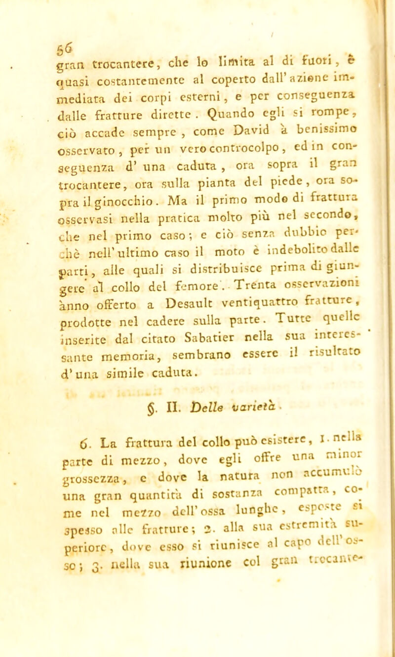 (rran trocantere, che lo limita al di Inori, c quasi costantemente al coperto dall azione im- mediata dei corpi esterni, e per conseguenza dalle fratture dirette. Quando egli si rompe, ciò accade sempre , come David a benissimo osservato, per un vero controcolpo, ed in con- seguenza d’ una Caduta , ora sopra il gran trocantere, ora sulla pianta del piede, ora so- pra il ginocchio. Ma il primo modo di frattuia osservasi nella pratica molto più nel secondo, che nel primo caso; e ciò senza dubbio pei- chè nell’ultimo caso il moto è indebolito dalle parti, alle quali si distribuisce prima di giun- gere al collo del femore. Trenta osservazioni anno offerto a Desault ventiquattro fratture, prodotte nel cadere sulla parte. Tutte quelle inserite dal citato Sabatier nella sua inteie:- sante memoria, sembrano essere il risultato d’ una simile caduta. §. II. Delle varietà. 6- La frattura del collo può esistere, i. nella parte di mezzo, dove egli offre una minor grossezza, c dove la natura non accumulo una gran quantità di sostanza compatì.., co^ me nel mezzo dell’ossa lunghe, esposte spesso alle fratture; 2- alla sua estremità su- periore, dove esso si riunisce al capo dell os-