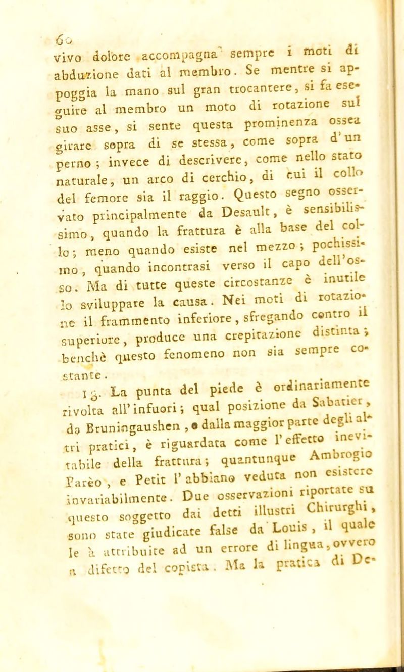 vivo dolore accompagna sempre i moti di abduzione dati al membro. Se mentre si ap- poggia la mano sul gran trocantere, si fa ese- guire al membro un moto di rotazione sui suo asse, si sente questa prominenza ossea girare sopra di se stessa, come sopra d un perno ; invece di descrivere, come nello stato naturale, un arco di cerchio, di c.m il col*»» del femore sia il raggio. Questo segno osser- vato principalmente da Desault, è sensibilis- simo, quando la frattura è alla base del co - lo; meno quando esiste nel mezzo, poc ìs-i ino , quando incontrasi verso il capo deli os- so . Ma di tutte queste circostanze c muti e lo sviluppare la causa. Nei moti di rotazio- ne il frammento inferiore , sfregando contro 1 superiore, produce una crepitazione distinta; benché questo fenomeno non sia sempre co* stante. La punta del piede è orimariamen rivolta all’infuori; qual posizione da Sabatier, da Bruningaushen , 8 dalla maggior parte degli al tri pratici, è riguardata come l’effetto inevi- tabile della frattura; quantunque Ambrogio Farèo, e Petit l’abbiano veduta non esistere invar iabilmence. Due osservazioni riportate .u questo soggetto dai detti illustri Chtrurght, sono state giudicate false da Louis . t q le a attribuite ad un errore di lingua,ovvei a difetto del coristi. Pratica C'