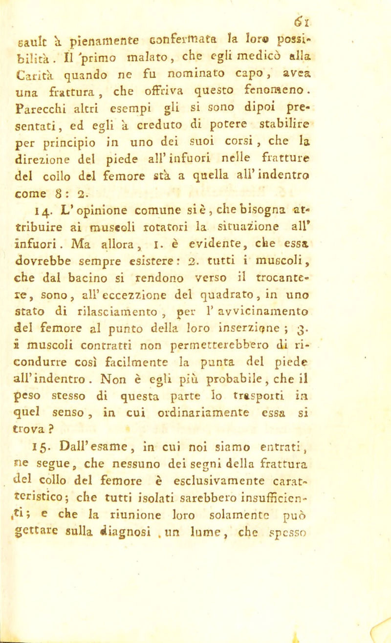 eault à pienamente confermata la loro possi- bilità. Il primo malato, che egli medicò alla Carità quando ne fu nominato capo , avea una frattura, che offriva questo fenomeno. Parecchi altri esempi gli si sono dipoi pre- sentati, ed egli à creduto di potere stabilire per principio in uno dei suoi corsi , che la direzione del piede all’infuori nelle fratture del coilo del femore sta a quella all’indentro come 8 : 2. 14. L’opinione comune si è , che bisogna at- tribuire ai muscoli rotatori la situazione all infuori. Ma allora, I. è evidente, che essa dovrebbe sempre esistere : 2. tutti i muscoli, che dal bacino si rendono verso il trocante- re, sono, all’ eccezzione del quadrato, in uno stato di rilasciamento , per 1’ avvicinamento del femore al punto della loro inserzione ; 3. 5 muscoli contratti non permetterebbero di ri- condurre così facilmente la punta del piede all’indentro. Non è egli più probabile, che il peso stesso di questa parte lo trasporti in quel senso , in cui ordinariamente essa si trova ? 15. Dall’esame, in cui noi siamo entrati, ne segue, che nessuno dei segni della frattura del collo del femore è esclusivamente carat- teristico; che tutti isolati sarebbero insufficien- ti; e che la riunione loro solamente può gettare sulla diagnosi .un lume, che spesso