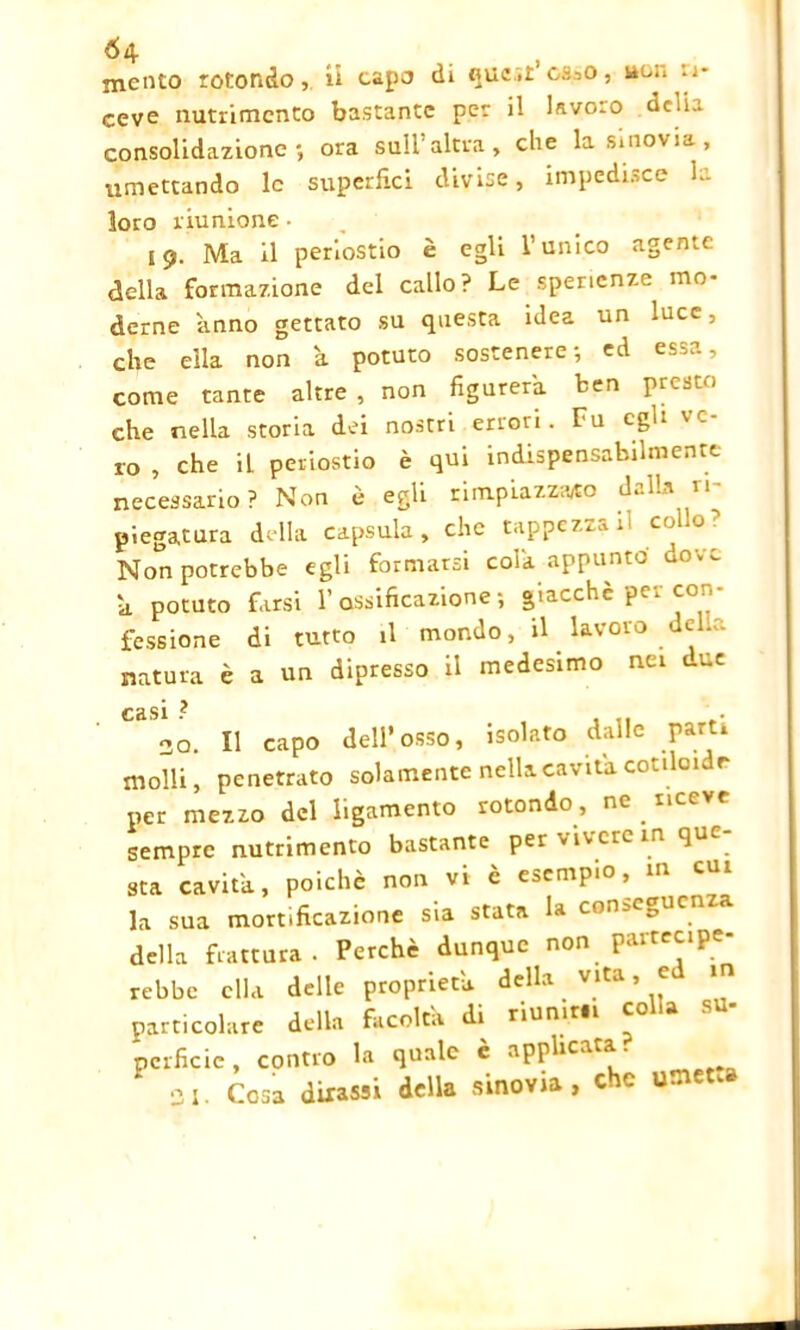 mento rotondo, ii capo di ouc.r’osao, i*nn Ri- ceve nutrimento bastante per il lavoro delia consolidazione*, ora sull altra, che la sinovia, umettando le superfici divise, impedisce la loro riunione • 19. Ma il periostio è egli l’unico agente della formazione del callo? Le sperienze mo- derne 'anno gettato su questa idea un luce, che ella non a potuto sostenere-, ed essa, come tante altre , non figurerà ben presto che nella storia dei nostri errori. Fu egli ve ro , che il periostio è qui indispensabilmente necessario? Non è egli rimpiazzano dalla ri- piegatura della capsula, che tappezzali collo ? Non potrebbe egli formarsi cola appunto dove h potuto farsi l’ossificazione-, giacché per con- fessione di tutto il mondo, il lavoro delio natura è a un dipresso il medesimo nei t-ue CclSl ? t 20. Il capo dell’osso, isolato dalle parti molli, penetrato solamente nella cavita cotiloidr per mezzo del Iigamento rotondo, ne riceve sempre nutrimento bastante per vivere in qu ■ sta cavita, poiché non vi è esempio, m cui la sua mortificazione sia stata la con>e0 della frattura. Perchè dunque non partecipe- rebbe ella delle proprietà, della vita, e 1 particolare della facoltà di riunirli colla su- perfide, contro la quale è applicata. 21. Cosa dixassi della sinovia, che umet.