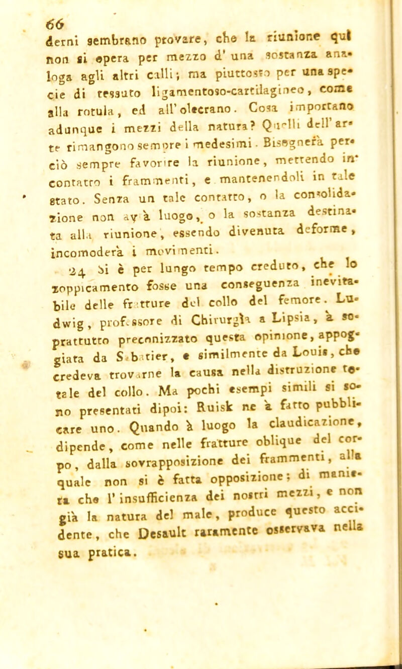 derni sembrano provare, che la riunione qui non si «pera per mezzo d' una sostanza aria» Ioga agli altri calli; ma piuttosto per una spe- cie di tessuto ligamentoso-cartilagineo, come alla rotula, ed all’olecrano. Cosa importano adunque i mezzi della natura? Quelli dell’ar* te rimangono sempre i medesimi • Bisognerà per- ciò sempre favorire la riunione, mettendo in contatto i frammenti, e mantenendoli in tale stato. Senza un tale contatto, o la con*ohda- 7Ìone non ay à luogo,, o la sostanza destina- ta alla riunione, essendo divenuta deforme, incomoderà i movimenti. 24 òi è per lungo tempo creduto, cbe lo xoppicamento fosse una conseguenza inevifa- bile delle fratture del collo del femore.^ Lu- dwig, prof-ssore di Chirurgia a Lipsia, a so- prattutto preconizzato questa opinione, appog* giara da S batier, e similmente da Louis, che credeva trovarne la causa nella distruzione to- tale del collo. Ma pochi esempi simili si so- no presentati dipoi: Ruisk ne a fatto pubbli- care uno. Quando h luogo la claudicazione, dipende, come nelle fratture oblique del cor- po, dalla sovrapposizione dei frammenti, a a quale non si è fatta opposizione; di manie- ra ch« l’insufficienza dei nostri mezzi, e non già la natura del male, produce questo acci- dente, che Desault raramente osservava nella sua pratica.
