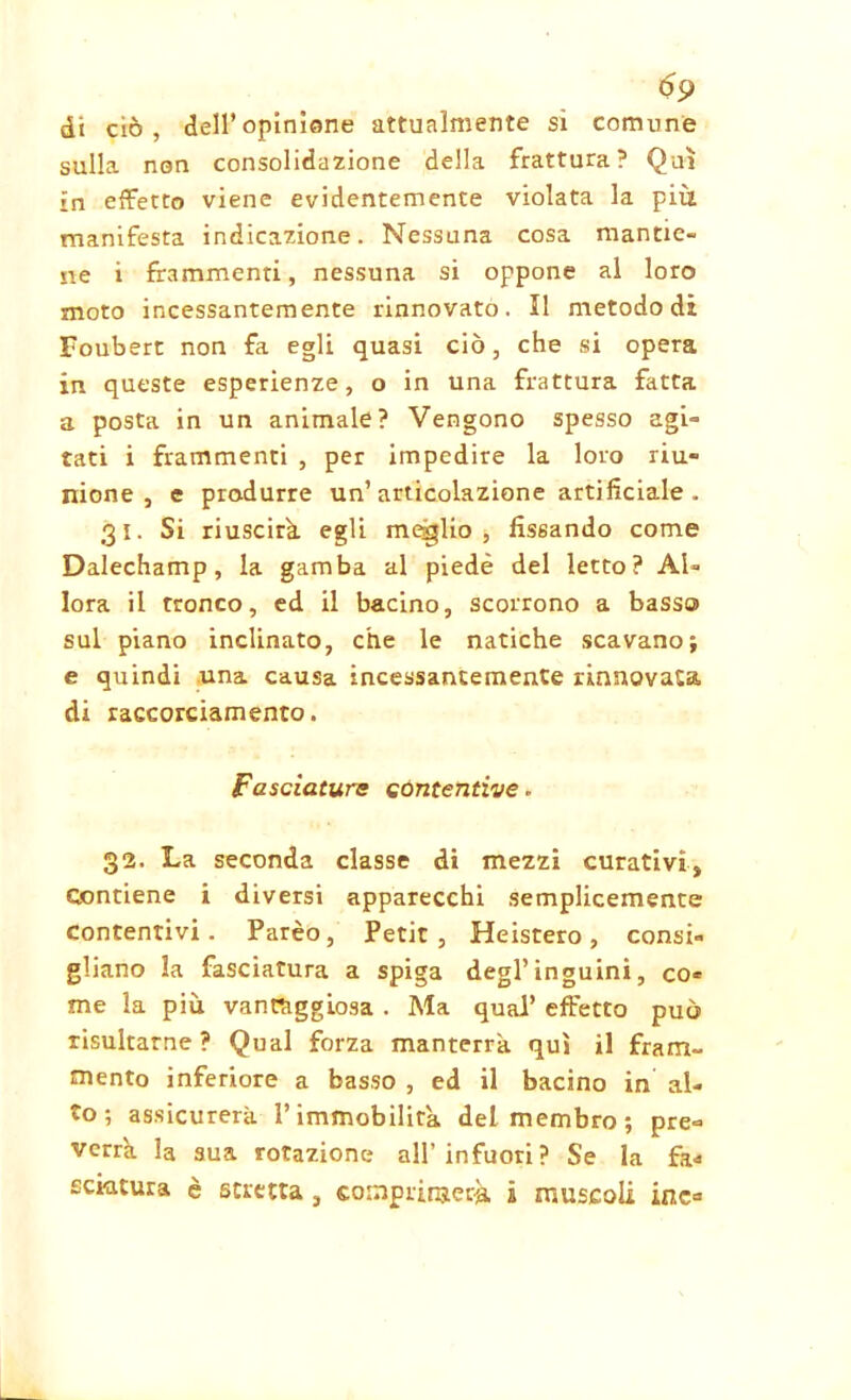 óp di ciò, dell’opinione attualmente si comune sulla, non consolidazione della frattura? Qui in effetto viene evidentemente violata la più manifesta indicazione. Nessuna cosa mantie- ne i frammenti, nessuna si oppone al loro moto incessantemente rinnovato. Il metodo di Foubert non fa egli quasi ciò, che si opera in queste esperienze, o in una frattura fatta a posta in un animale? Vengono spesso agi- tati i frammenti , per impedire la loro riu- nione , c produrre un’articolazione artificiale . 31. Si riuscirà egli meglio, fissando come Dalechamp, la gamba al piede del letto? Al- lora il tronco, ed il bacino, scorrono a basso sul piano inclinato, che le natiche scavano; e quindi una causa incessantemente rinnovata di raccorciamento. Fasciature contentive . 32. La seconda classe di mezzi curativi. Contiene i diversi apparecchi semplicemente contentivi. Parèo, Petit, Heistero, consi- gliano la fasciatura a spiga degl’inguini, co« me la più van.R1ggi.0sa . Ma qual’ effetto può risultarne? Qual forza manterrà, qui il fram- mento inferiore a basso , ed il bacino in al- to ; assicurerà l’immobilità del membro; pre- verrà la sua rotazione all’infuori? Se la fa* ceratura è stretta , comprimerà i muscoli ine*