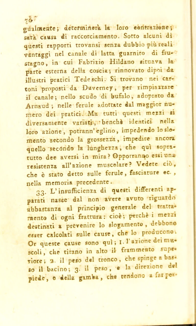 gùalntente; determinerò, la loro contrazione; sarà causa di raccorciamento. Sotto alcuni di questi rapporti trovansi senza dubbio più reali vantaggi nel canale di latta guarnito di fu- stagno, in cui Fabrizio Hildano situava la parte esterna della coscia; rinnovato dipoi da illustri pratici Tedeschi. Si trovano nei car- toni proposti da Duverney, per rimpiazzare il canale; nello scudo di bufalo, adoprato da Arnaud ; nelle ferule adottate dal maggior nu- mero dei pratici. Ma tutti questi mezzi si diversamente variati, 'benché identici nella loro azione, potrann’ eglino , impedendo lo slo- mento secondo la grossezza, impedire ancora quello secondo la lunghezza, che qui sopra- tutto dee aversi in mira ? Opporranno essi una resistenza all’azione muscolare? Vedete ciò, che è stato detto sulle ferule , fasciature ec. , nella memoria precedente. 33. L’insufficienza di questi differenti ap- parati nasce dal non avere avuto riguardo abbastanza al principio generale del tratta- mento di ogni frattura: cioè; perche i mezzi destinati a prevenire lo slogamento , debbono esser calcolati sulle cause, che lo producono. Or queste cause sono qui; 1-1 azione dei mu- scoli, che tirano in alto il frammento supe- riore; a. il peso del tronco, che spinge a bas- so il bacino; 3. il peso, » 1® direzione de! piede, e della gamba, eh* tendono a far per-