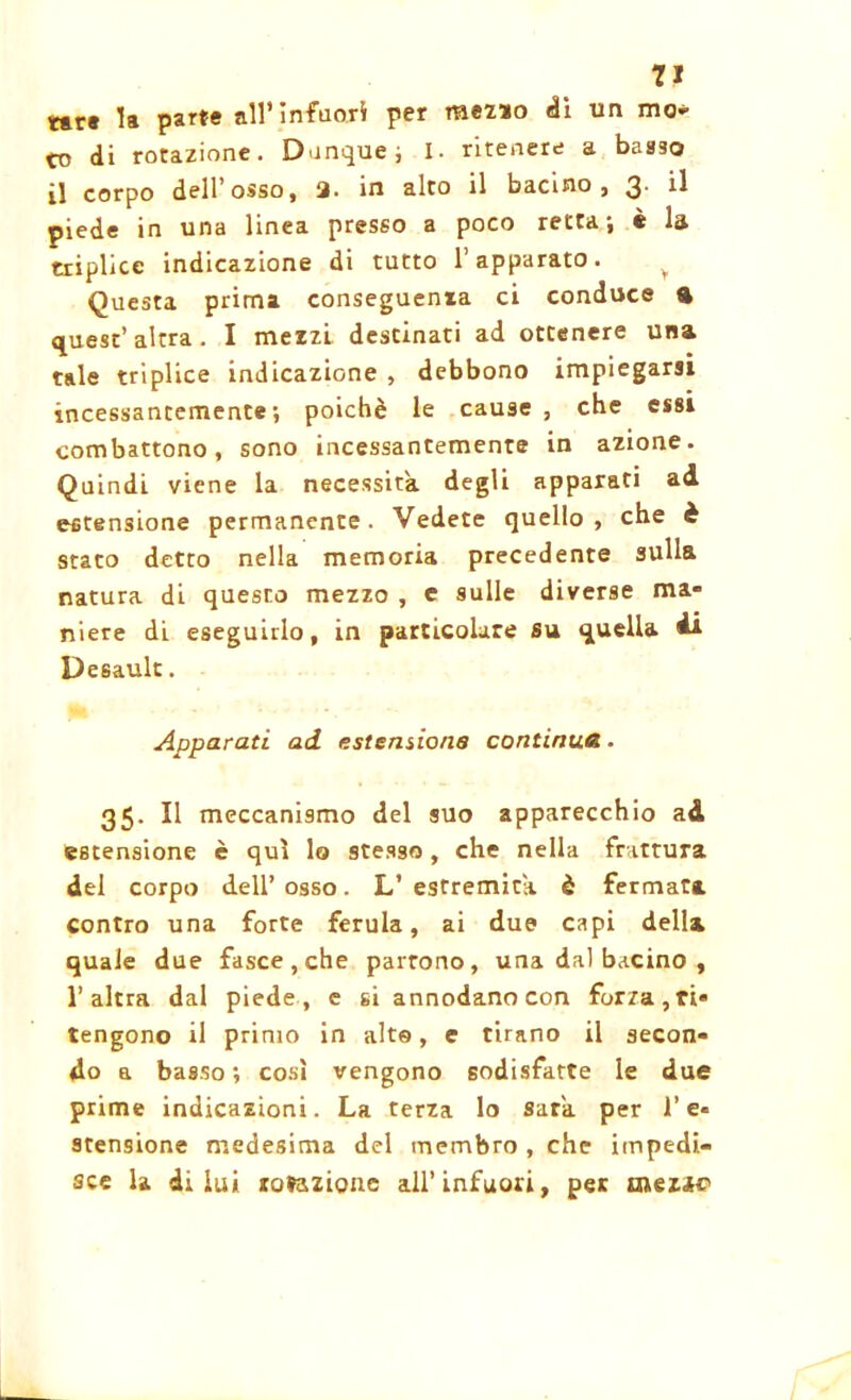 tare la par** all’infuori per raez*o dì un mo- to di rotazione. Dunque, I. ritenere a basso il corpo dell’osso, 3. in alto il bacino, 3. il piede in una linea presso a poco retta; è la triplice indicazione di tutto l’apparato. v Questa prima conseguenia ci conduce ft quest’altra. I mezzi destinati ad ottenere una tale triplice indicazione , debbono impiegarsi incessantemente; poiché le cause , che essi combattono, sono incessantemente in azione. Quindi viene la necessita degli apparati ad estensione permanente. Vedete quello, che è stato detto nella memoria precedente sulla natura di questo mezzo , e sulle diverse ma- niere di eseguirlo, in particolare su quella 4* Desault. Apparati ad estensione continua. 35. Il meccanismo del suo apparecchio ad estensione è qui lo stesso, che nella frattura del corpo dell’ osso. L’ estremità è fermata contro una forte ferula, ai due capi della quale due fasce, che partono, una dal bacino , l’altra dal piede, e si annodano con forza, ri- tengono il primo in alta, e tirano il secon- do a basso ; così vengono sodisfatte le due prime indicazioni. La terza lo Sara, per l’e- stensione medesima del membro , che impedi- sce la di lui rotazione all’infuori, per inezie