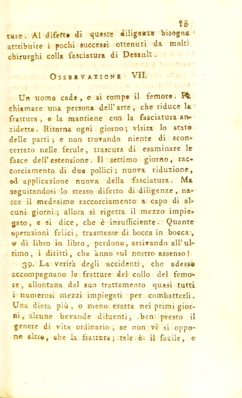 Xè tare. Al difetta di queste iiligaazs bisogna* attribuire i pochi successi ottenuti ua. moli chirurghi colla fasciatura di Desault. OssaavAxioNE VII. . , . . • ' , ! ' l J Un uomo cada, e si rompe il femore. Ffe, chiamare una persona dell’ arte , che riduce la frattura, e la mantiene con la fasciatura arv= zidetta. Ritorna ogni giorno ; visita lo stat© delle parti ; e non trovando niente di scon- certato nelle ferule, trascura di esaminare le fasce dell’ estensione . Il settimo giorno , rac* Corciamento di due pollici; nuova riduzione, od applicazione nuova della fasciatura. Ma seguitandosi lo stesso difetto di diligenze , na- sce il medesimo raccorciamento a capo di al- cuni giorni ; allora si rigetta il mezzo impie» gato , e si dice, che è insufficiente. Quante operazioni felici, trasmesse di bocca in bocca , a di libro in libro, perdono, arrivando all’ul- timo, i diritti, che anno sul nostro assenso! 39. La verità degli accidenti, che adess® accompagnano le fratture del collo del femo- re , allontana dal suo trattamento quasi tutti i numerosi mezzi impiegati per combatterli. Una dieta più , o meno esatta nei primi gior- ni, alcune bevande diluenti, ben presto il genere di vita ordinario , se non vi si oppo- ne altra, che la frattura; tale è. il facile, e