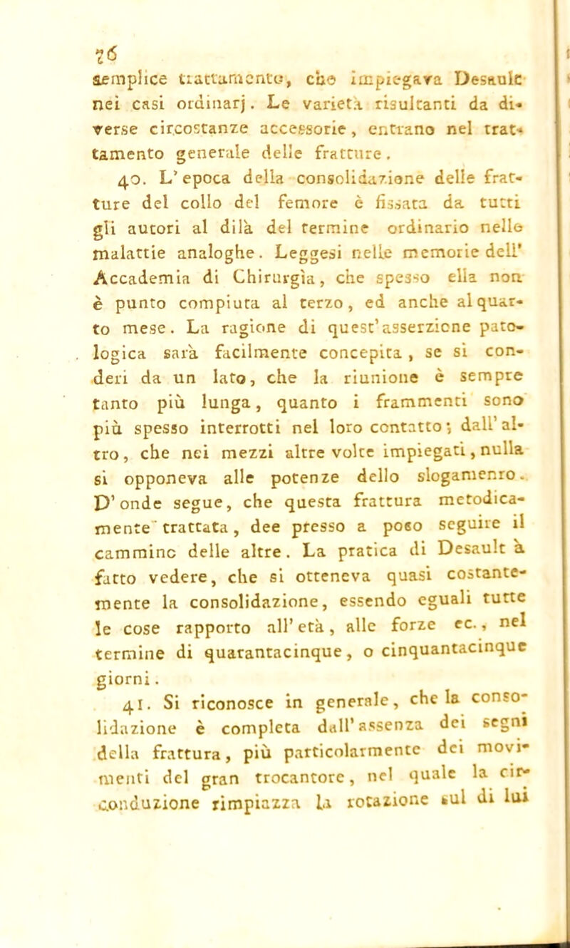là semplice trattamento, che impiegava Desaulc nei casi ordinarj. Le varietà risultanti da di- verse circostanze accessorie, entrano nel trat- tamento generale delle fratture. 4.0. L’epoca della consolidazione delle frat- ture del collo del femore è fissata da tutti gli autori al dila del Termine ordinario nelle malattie analoghe. Leggesi nelle memorie deli* Accademia di Chirurgia, che spesso ella non è punto compiuta al terzo, ed anche al quar- to mese. La ragione di quest’asserzione pato- logica sarà facilmente concepita , se si con- deri da un lato, che la riunione è sempre tanto più lunga, quanto i frammenti sono più spesso interrotti nel loro contatto*, dall’al- tro, che nei mezzi altre volte impiegati, nulla si opponeva alle potenze dello slogamenro. D’onde segue, che questa frattura metodica- mente trattata, dee presso a poso seguire il cammino delle altre. La pratica di Desault a fatto vedere, che si otteneva quasi costante- mente la consolidazione, essendo eguali tutte le cose rapporto all’ età, alle forze ec., nel termine di quarantacinque, o cinquantacinquc giorni. 41. Si riconosce in generale, chela conso- lidazione è completa dall’assenza dei segni della frattura, più particolarmente dei movi- menti del gran trocantore, nel quale la cir- conduzione rimpiazza la rotazione sul di lui