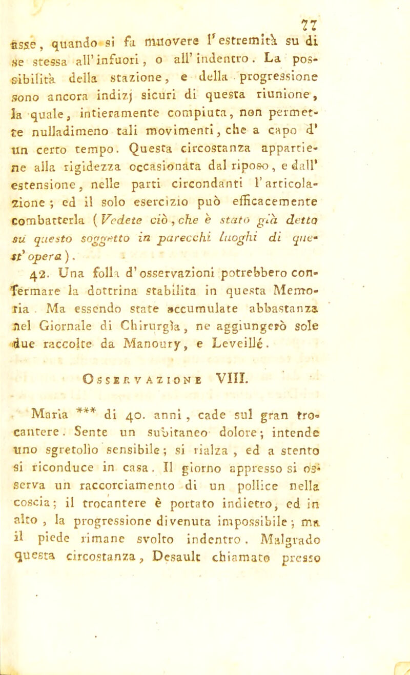 11 asse, quando si fa muovere l'estremità su di se stessa all'infuori, o all indentro. La pos- sibilità della stazione, e della progressione sono ancora indizj sicuri di questa riunione, la quale, intieramente compiuta, non permet- te nuliadimeno tali movimenti, che a capo d* un certo tempo. Questa circostanza appartie- ne alla rigidezza occasionata dal riposo, e dall’ estensione, nelle parti circondanti l’articola- zione ; ed il solo esercizio può efficacemente Combatterla ( Vedete ciò , che è stato già detta su questo soggetto in parecchi Luoghi di quem st'opera). 42. Una folli d’osservazioni potrebbero con- fermare la dottrina stabilita in questa Memo- ria Ma essendo state accumulate abbastanza nel Giornale di Chirurgia, ne aggiungerò sole due raccolte da Manoury, e Leveillé. Osservazione Vili. Maria *** di 40. anni , cade sul gran tro- cantere. Sente un subitaneo dolore; intende uno sgretolìo sensibile ; si rialza , ed a stento si riconduce in casa. Il giorno appresso si os- serva un raccorciamento di un pollice nella coscia; il trocantere è portato indietro, ed in alto, la progressione divenuta impossibile; ma il piede rimane svolto indentro . Malgrado questa circostanza, Desault chiamato presto