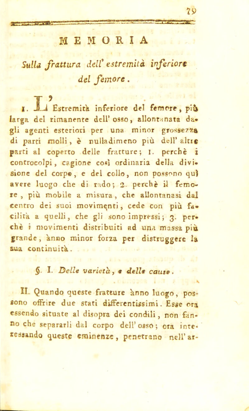 MEMORIA Sulla frattura dell’ estremità inferiore del femore. J 9 I. JLJ Estremiti, inferiore del femore, più larga del rimanente dell’osso, allontanata da- gli agenti esteriori per una minor grossezza di parti molli, è nuiladimeno più dell’altre parti al coperto delle fratture; I. perchè i controcolpi, cagione così ordinaria della divi, sione del corp© , e del collo, non possono qui avere luogo che di rado; 2- perchè il femo- re, più mobile a misura, che allontanasi dal centro dei suoi movimenti, cede con più fa- cilita a quelli, che gli sono impressi ; 3. per. chè i movimenti distribuiti ad una massa più grande, anno minor forza per distruggere la sua continuità. $ I. Delle varietà, e delle cause. • 1 . . il. \ II. Quando queste fratture hnno luogo, pos- sono offrire due stati differentissimi. Esse ora essendo situate al disopra dei condili, non fan- no che separarli dal corpo dell’osso; ora inte« lessando queste eminenze, penetrano nell’ar-