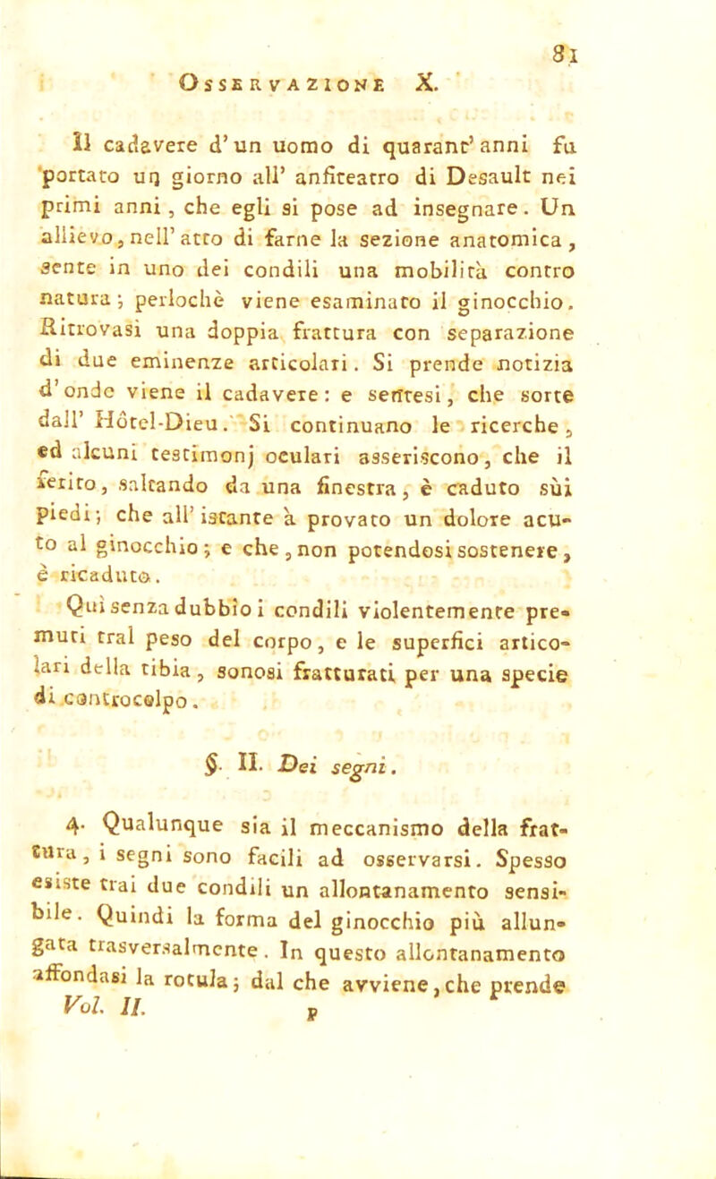 Osservazione X. il cadavere d’un uomo di quarantanni fa portato ur] giorno all* anfiteatro di Desault nei primi anni , che egli si pose ad insegnare. Un allievo, nell’atto di farne la sezione anatomica, sente in uno dei condili una mobilita contro natura; periodic viene esaminato il ginocchio. Ritrovasi una doppia frattura con separazione di due eminenze articolali. Si prende notizia d’onde viene il cadavere: e setftesi, che sorte dall’ Hotel-Dieu. Si continuano le ricerche, ed alcuni testimony oculari asseriscono, che il ierito, saltando da una finestra, è caduto sui piedi; che all’istante a provato un dolore acu- to al ginocchio; e che, non potendosi sostenere , è ricaduto. Qui senza dubbio i condili violentemente pre- muti trai peso del corpo, e le superfìci artico- lari della tibia , sonosi fratturati per una specie di cantrocelpo. § II. Dei segni. 4. Qualunque sia il meccanismo della frat- tura, i segni sono facili ad osservarsi. Spesso esiste trai due condili un allontanamento sensi- bile. Quindi la forma del ginocchio più allun- gata trasversalmente. In questo allontanamento affondasi la rotula; dal che avviene,che prende Voi. II. p *