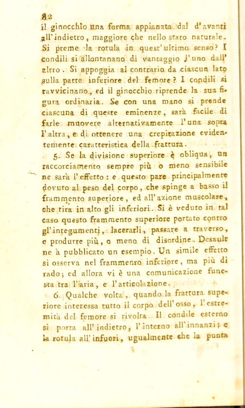 il ginocchio lina forma appianata dal d’avanti all’indietro , maggiore che nello stato naturale. Si preme la rotula in quest’ultimo senso? I condili si allontanano di vantaggio J’uno dall* altro . Si appoggia al contrario da ciascun lato pulla parte inferiore del femore ? I condili si ravvicinano, ed il ginocchio riprende la sua fi* gura ordinaria. Se con una mano si prende ciascuna di queste eminenze, sarà facile di farle muovere alternativamente l’una sopra l’altra, e di ottenere una crepitazione eviden* temente caratteristica della frattura. 5. Se la divisione superiore è obliqua, tin raccorciamento sempre più o meno sensibile ne sara l’effetto: e questo pare principalmente dovuto al peso del corpo, che spinge a basso il frammento superiore, ed all’azione muscolare, che tira in alto gli inferiori. Si è veduto in tal caso questo frammento superiore portato contro gl’integumenti, lacerarli, passare a traverso, c produrre più, o meno di disordine. Desault ne a pubblicato un esempio. Un simile effetto si osserva nel frammento inferiore , ma più di rado; ed allora vi è una comunicazione fune- sta tra l’aria, e l’articolazione. ó- Qualche volta , quando la frattura supe- riore interessa tutto il corpo dell osso, 1 estre- mità del femore si rivolta II condile esterno si porta all’indietro, l’ interno all innanzi; e la rotula all’infuori, ugualmente «he la punta