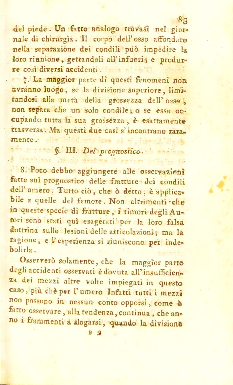 «3 del piede. Un fatto analogo trovasi nel gior» naie di chirurgia. Il corpo dell’osso affondato nella separazione dei condili può impedire la loro riunione, gettandoli all’infuori; e produr» re così diversi accidenti. 7- La maggior parte di questi fenomeni fiora avranno luogo, se la divisione supcriore, limi- tandosi alla metà della grossezza deir oss© , non separa che un solo condite; o se essa oc- cupando tutta la sua grossezza, è esattamente trasversa. Ma questi due casi s’incontrano rara- mente . 5- III. Del prognostico • 8. Poco debbo aggiungere alle osservaziohi fatte sul prognostico delle fratture dei condili dell’umero. Tutto ciò, che ò detto, è applica- bile a quelle del femore. Non altrimenti *che in queste specie di fratture, ì timori degli Au- tori sono stati qui esagerati per la loro falsa dottrina sulle lesioni delle articolazioni.; ma la ragione, e I’esperienza si riuniscono per inde- bolirla . Osserverò solamente, che la maggior parte degli accidenti osservati è dovuta all’insufficien- za dei mezzi altre volte impiegati in questo caso , più chè por I’ umero Infatti tutti i mezzi non possono in nessun conto opporsi, come è fatto osservare , alla tendenza, continua , che an- no i frammenti a slogarsi, quando la divisionfe Jp a