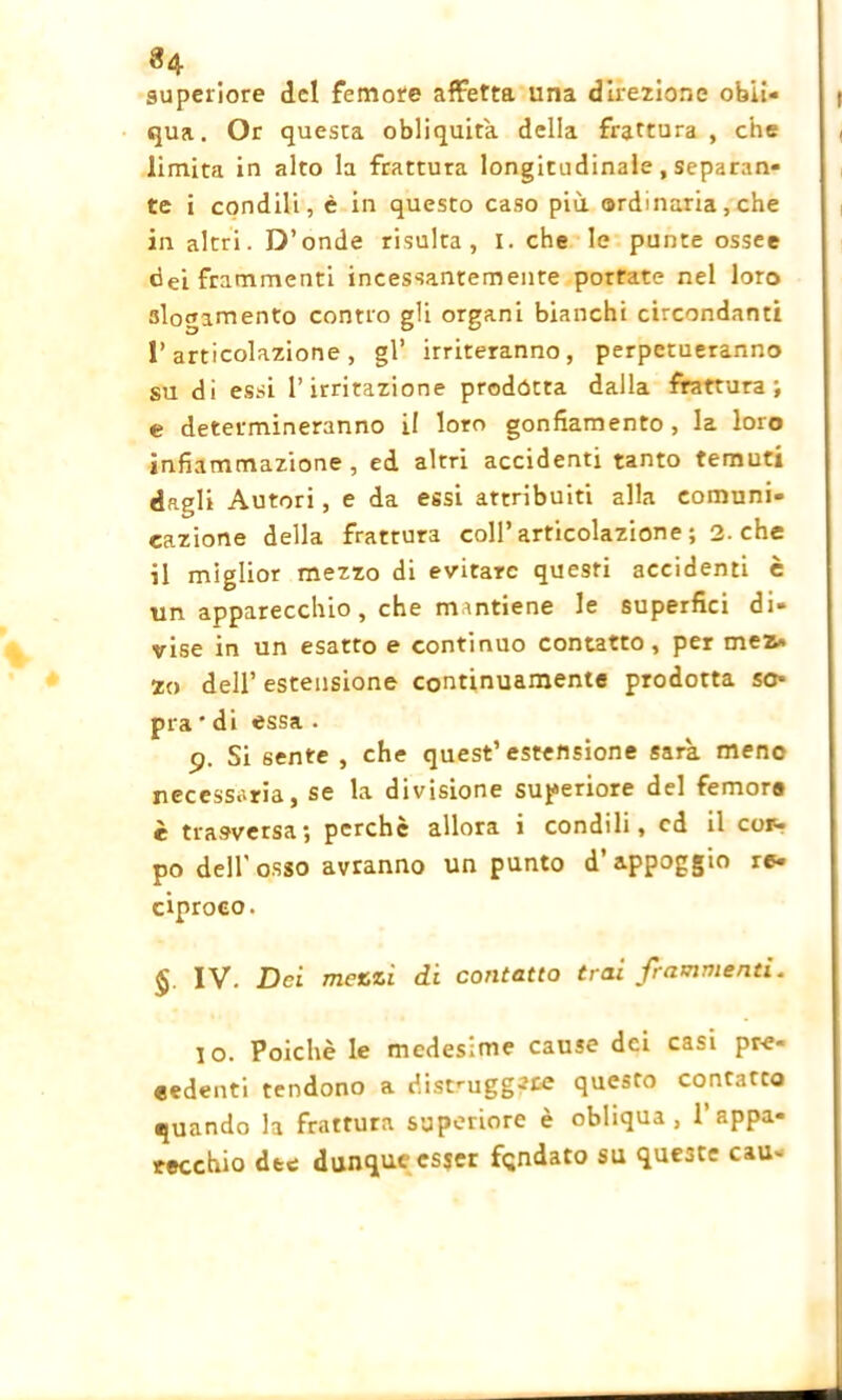 superiore del femore affetta una direzione obli- qua. Or questa obliquità, della frattura , che limita in alto la frattura longitudinale, separan- te i condili, è in questo caso più ordinaria, che in altri. D’onde risulta, I. che le punte ossee dei frammenti incessantemente portate nel loro slogamento contro gli organi bianchi circondanti l’articolazione, gl’ irriteranno, perpetueranno su di essi l’irritazione prodótta dalla frattura; e determineranno il loro gonfiamento, la loro infiammazione, ed altri accidenti tanto temuti dagli Autori, e da essi attribuiti alla comuni- cazione della frattura coll’articolazione ; 2. che il miglior mezzo di evitare questi accidenti è un apparecchio, che mantiene le superfici di- vise in un esatto e continuo contatto, per mez» zo dell’ estensione continuamente prodotta so- pra * di essa . 9. Si sente , che quest’estensione sarà, mene necessaria, se la divisione superiore del femore è trasversa; perchè allora i condili, cd il coiv. po dell’osso avranno un punto d’appoggio re- ciproco. IV. Dei mezzi di contatto trai frammenti. 10. Poiché le medesime cause dei casi pre- cedenti tendono a distruggete questo contatto quando la frattura superiore è obliqua, l’appa- recchio dee dunque esser fqndato su que3te cau-