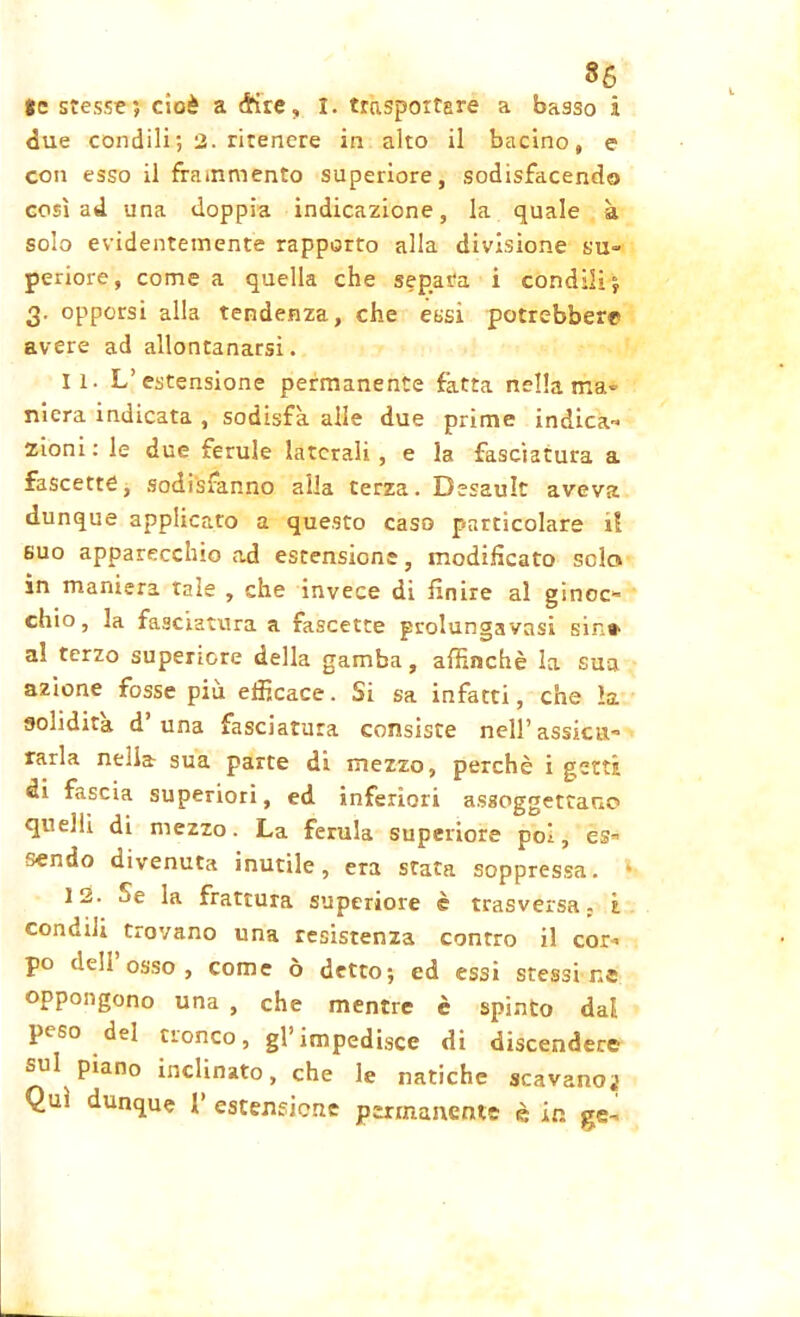 86 Se stesse? cioè a <Kte, I. trasportare a basso i due condili; 2. ritenere in alto il bacino, e con esso il frammento superiore, sodisfacendo così ad una doppia indicazione, la quale à solo evidentemente rapporto alla divisione su- periore, come a quella che separa i condili? 3. opporsi alla tendenza, che essi potrebbero avere ad allontanarsi. 11. L’estensione permanente fatta nella ma» nicra indicata , sodisfa alle due prime indica» zioni : le due ferule laterali , e la fasciatura a fascette, sodisfanno alla terza. Desault aveva dunque applicato a questo caso particolare il suo apparecchio ad estensione, modificato solo in maniera tale , che invece di finire al gìncc» chio, la fasciatura a fascette grolungavasi sin» al terzo superiore della gamba, affinchè la sua azione fosse più efficace. Si sa infatti, che la. solidità d’una fasciatura consiste nell’assidi» farla nella sua parte di mezzo, perchè i getti di fascia superiori, ed inferiori assoggettano quelli di mezzo. La ferula superiore poi, es» cendo divenuta inutile, era stata soppressa. 12. je la frattura superiore è trasversa : à condili trovano una resistenza contro il cor» po deli osso, come ò detto? ed essi stessine oppongono una , che mentre è spinto dal peso del tronco, gl’impedisce di discendere sul piano inclinato, che le natiche scavano^ Qui dunque l’ estensione permanente è in gè-