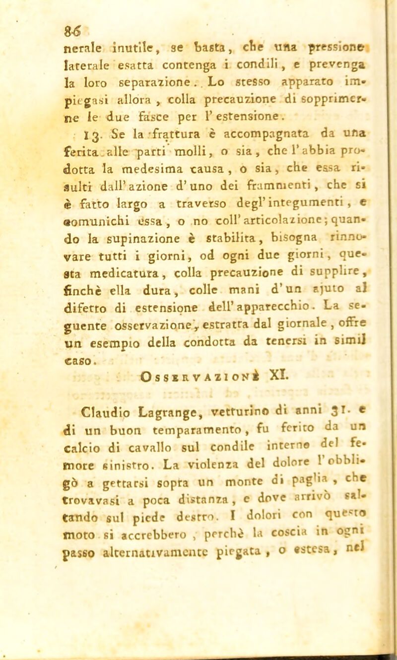 nerale inutile, se basta, cbe una pressione laterale esatta contenga i condili, e prevenga la loro separazione.. Lo stesso apparato im- piegasi allora , colla precauzione di sopprimer- ne le due fasce per l’estensione. 13. Se la frattura è accompagnata da una ferita alle parti molli, o sia, che l’abbia pro- dotta la medesima causa , o sia, che essa ri- sulti dall’azione d’uno dei frammenti, che si è fatto largo a traverso degl’integumenti, e eomunichi essa, o no coll’articolazione ; quan- do la supinazione è stabilita, bisogna rinno- vare tutti i giorni, od ogni due giorni, que- sta medicatura, colla precauzione di supplire, finché ella dura, colle mani d’un ajuto a] difetto di estensione dell’apparecchio. La se- guente osservazione r estratra dal giornale , offre un esempio della condotta da tenersi in simi] caso. OssERVAZioNè XI. Claudio Lagrange, vetturino di anni 3r- e di un buon temparamento, fu ferito da un calcio di cavallo sul condile interne del Fe- more sinistro. La violenza del dolore 1 obbli- gò a gettarsi sopra un monte di pag'ia , che trovavasi a poca distanza, e dove arrivò sal- tando sul piede destro. I dolori con qui'tn moto si accrebbero , perchè la coscia in ogni passo alternativamente piegata, o «stesa, nel