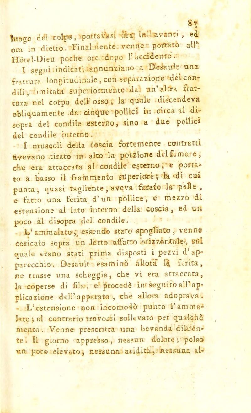 8? luogo del colpe,'portavasi &tfr in avanti, ed ora in dietro. Finalmente venne portato all’ Hòcel-Dieu poche ore dopo l’accidente. I segni indicati annunziano a Desault una frattura longitudinale , con separazione '-'dei con» dili, limitata superiormente da: un altra frat- tura nel corpo deli’ osso , la quale discendeva obliquamente da cinque pollici in dica al di- sopra del condile esterno, sino a due pollici del condile interno. I muscoli della coscia fortemente contratti Avevano tirato in alto la porzione del femore, che era attaccata al condile esterno, e porta- to a basso il frammento superiore *, k edì cui punta, quasi tagliente, aveva forato là pelle, e fatto una ferita d’un pollice, e mezzo dii estensione al iato interno della] coscia, ed un poco al disopra del condile. L’ammalato,, essendo stato spogliato , venne coricato sopra un détto affatto •ofixzèntaile-, sur quale erano stati prima disposti i pezzi d ap- parecchio. Desault esaminò allora là ferita, r.e trasse una scheggia, che vi era attaccata, la coperse di fila, e procedè in1 seguito all ap- plicazione dell’apparato, che allora adoprava. L’estensione non incomodò punto l’amma- lato ; al contrario trovossi sollevato per qualchè mento. Venne prescritta una bevanda diluèn- te. Il giorno appresso, nessun dolore ; polso un. poco elevato; nessuna aridità, nessuna al-