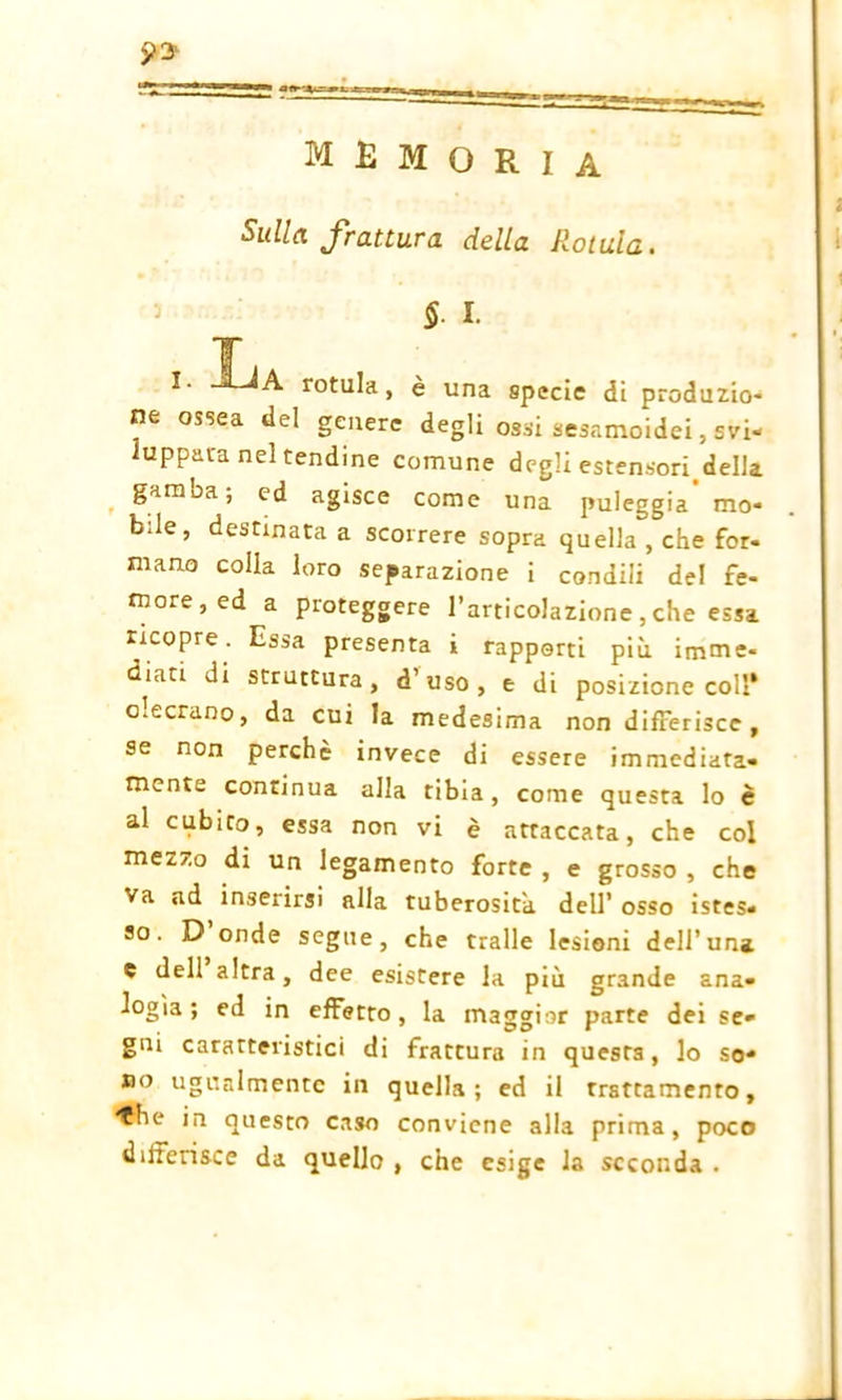 arr-x^ memoria Sulla frattura della Rotula. §. I. I I. UA rotula, è una specie di produzio- ne ossea del genere degli ossi sesamoidei, svi- luppata nel tendine comune degli estensori.della. garnoa, ed agisce come una puleggia mo- bile, destinata a scorrere sopra quella , che for- mano colla loro separazione i condili del fe- more, ed a proteggere l’articolazione , che essa ricopre. Essa presenta i rapporti più imme- diati di struttura, d’uso, e di posizione coll* o.cerano, da cui la medesima non differisce, se non perchè invece di essere immediata- mente continua alla tibia, come questa lo è al cubito, essa non vi è attaccata, che col mezzo di un legamento forte , e grosso , che va ad inserirsi alla tuberosità dell’ osso istes- so. D onde segue, che traile lesioni dell’una e dell altra, dee esistere la più grande ana- logìa; ed in effetto, la maggior parte dei se- gni caratteristici di frattura in questa, lo so- no ugualmente in quella; ed il trattamento, ♦he in questo caso conviene alla prima, poco differisce da quello , che esige la seconda .