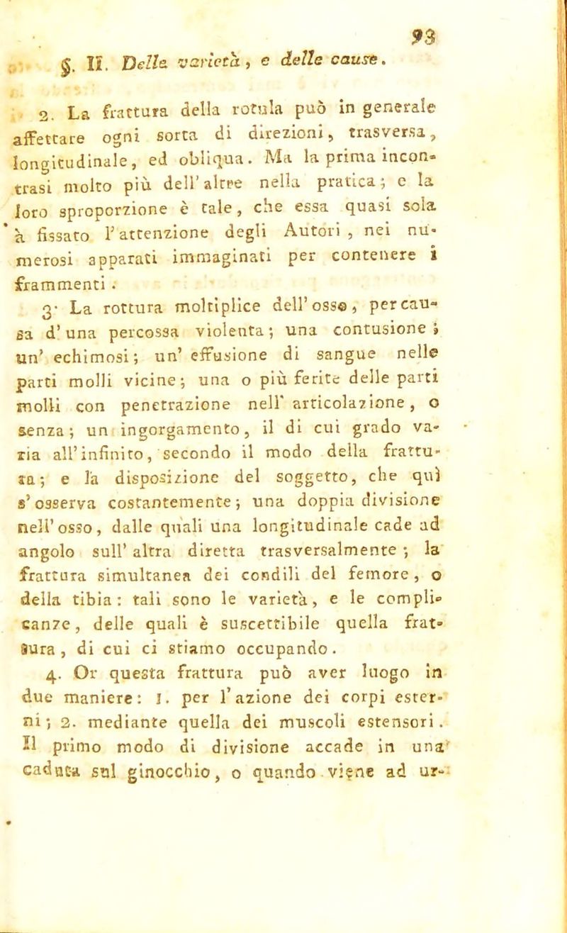 £ IL Delle, varietà, c delle cause. 2. La frattura della rotula può in generale ogni sorta di direzioni, trasversi, longitudinale, ed obliqua. Ma la prima incon- trasi molto più dell’altre nella pratica; e la loro sproporzione è tale, che essa quasi soia *k fissato T attenzione degli Autori, nei nu- merosi apparati immaginati per contenere i frammenti . 3* La rottura moltiplice dell’osso, percau- sa d’una percossa violenta; una contusione; un’ echimosi; un’effusione di sangue nelle parti molli vicine; una o più ferite delle parti molli con penetrazione nell'articolazione, o senza; un ingorgamento, il di cui grado va- ria all’infinito, secondo il modo della frattu- ra; e la disposizione del soggetto, che qui s’osserva costantemente; una doppia divisione nell’osso, dalle quali una longitudinale cade ad angolo sull’ altra diretta trasversalmente ; la frattura simultanea dei condili del femore, o della tibia: tali sono le varietà, e le compli- canze, delle quali è suscettibile quella frat- 9Ura , di cui ci stiamo occupando. 4. Or questa frattura può aver luogo in due maniere: 1. per l’azione dei corpi ester- ni; 2. mediante quella dei muscoli estensori. 21 primo modo di divisione accade in una caduca sul ginocchio, o quando viene ad ur-