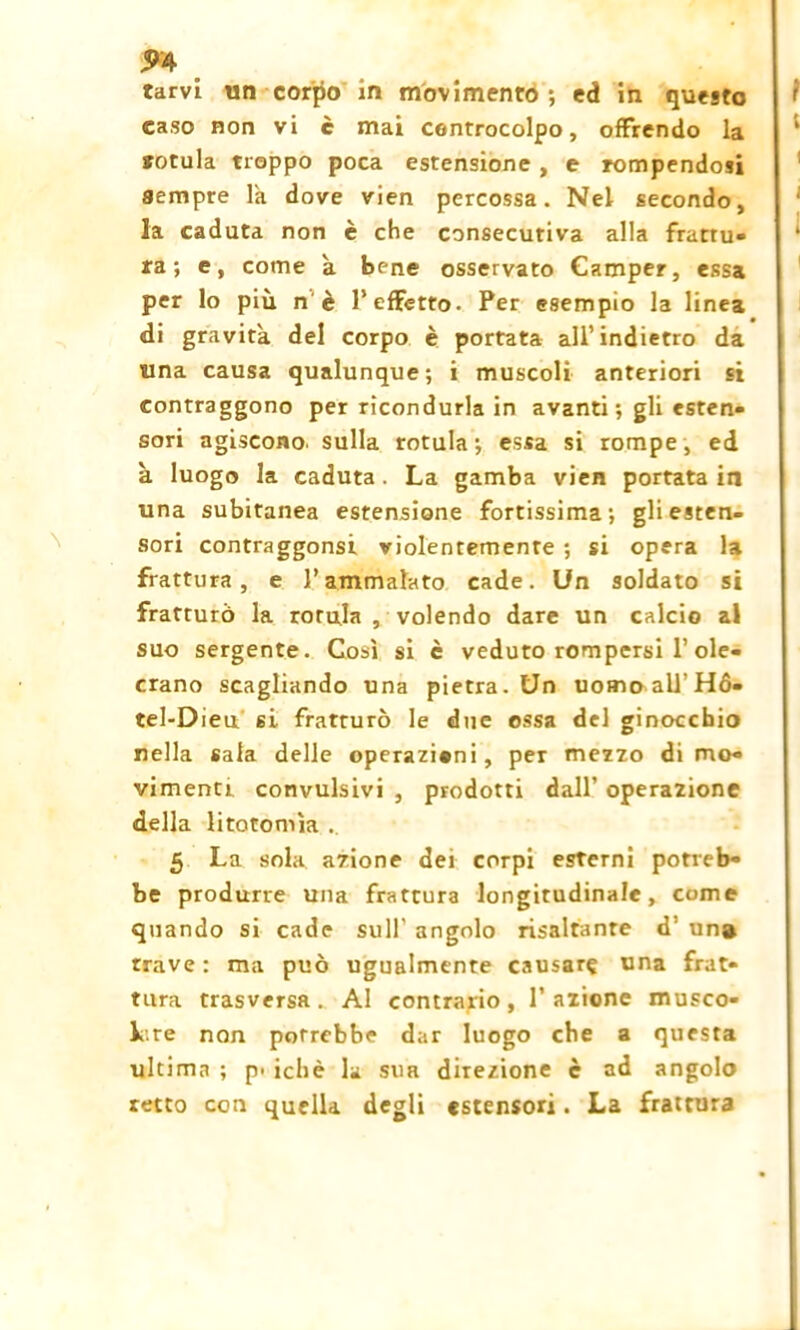 mu- tarvi un corpo in movimento-, ed in questo caso non vi è mai controcolpo, offrendo la sotula troppo poca estensione , e rompendosi sempre là dove vien percossa. Nel secondo, la caduta non è che consecutiva alla frattu- ra; e, come a bene osservato Camper, essa per lo più n è 1* effetto. Per esempio la linea «di gravita del corpo è portata all’indietro da una causa qualunque; i muscoli anteriori si contraggono per ricondurla in avanti; gli esten- sori agiscono, sulla rotula; essa si rompe, ed a luogo la caduta. La gamba vien portata in una subitanea estensione fortissima; gli esten- sori contraggonsi violentemente ; si opera la frattura, e l’ammalato cade. Un soldato si fratturò la rorula , volendo dare un calcio al suo sergente. Così si è veduto rompersi 1’ ole- crano scagliando una pietra. Un uomaall’Hó- tel-Dieu si fratrurò le due essa del ginocchio nella sala delle operazioni, per mezzo di mo- vimenti convulsivi , prodotti dall’ operazione della litotomìa 5 La sola azione dei corpi esterni potreb- be produrre una frattura longitudinale, come quando si cade sull’ angolo risaltante d’ un# trave : ma può ugualmente causar? una frat- tura trasversa. Al contrario, 1’azione musco- lare non potrebbe dar luogo che a questa ultima ; p> ichè la sua direzione è ad angolo retto con quella degli «stensori. La frattura