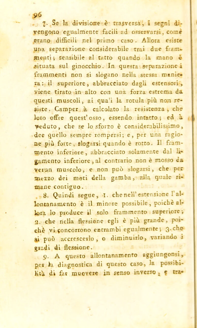 fit 7. Se la divisione è trasversa, i segni di- vengono egualmente facili ad osservarsi, come erano difficili nel primo caso. Allora esiste una separazione considerabile trai due fram- menti ; sensibile al tatto quando la mano è situata sul ginocchio. In questa separazione i frammenti non si slogano nella stessa manie- ra: il superiore, abbracciato dagli estensori, viene tirato in alto con una forza estrema da questi muscoli, ai qua'i la rotula più non re- siste . Camper à calcolato la resistenza , che loro offre quest’osso, essendo intatto; ed a Veduto, che se lo sforzo è considerabilissimo, dee quello sempre rompersi; e, per una ragio- ne più forte, slogarsi quando è rotto. Il fram- mento inferiore, abbracciato solamente dal le- gamento inferiore, al contrario non è mosso ca verun muscolo, e non può slogarsi, che per mezzo dei moti della gamba, alla quale ri- mane contiguo. 8. Quindi segue, I. che nell’estensione 1 al- lontanamento è il minore possibile, poiché al- lora lo produce il solo frammento superiore; 2. che nella flessione egli c più grande, poi- ché vi concorrono entrambi egualmente ; 3. che li può accrescerlo, o diminuirlo, variando i gradi di flessione. 9. A questo allontanamento aggiungonsi, per hi diagnostica di questo caso, la possibi- lità. di far muovere in senso inverso j e tra-