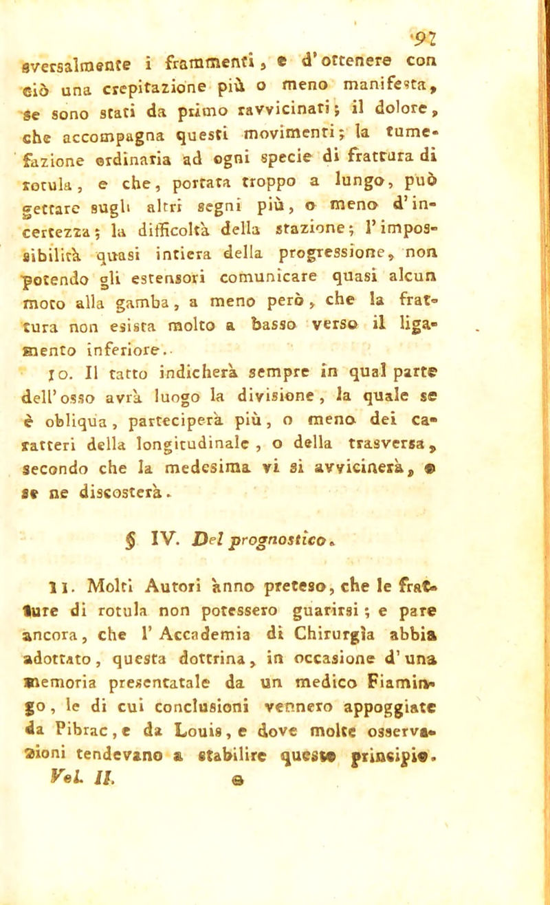 •92 9vcrsalmen?e i frammenti , e d ottenere con ciò una crepitazione più o meno manifesta. Se sono stati da primo ravvicinati; il dolore, che accompagna questi movimenti; la lume- fazione ordinaria ad ogni specie di fratrura di rotula, e che, portata troppo a lungo, può gettare sugli altri segni più, o meno d’in- certezza; la difficolta della stazione; P impos- sibilità. quasi intiera della progressione, non potendo gli estensori comunicare quasi alcun moto alla gamba, a meno però, che la frat- tura non esista molto a basso verso il liga- Eiento inferiore. 10. Il tatto indicherà sempre in qual part© dell’osso avrà, luogo la divisione, la quale se è obliqua, parteciperà più, o mena dei ca- ratteri della longitudinale, o della trasversa, secondo che la medesima vi si avvicinerà, ® se ne discosterà. § IV. Del prognostico. 11. Molti Autori anno preteso, che le frat- ture di rotula non potessero guarirsi ; e pare ancora, che l’Accademia di Chirurgia abbia adottato, questa dottrina, in occasione d’una memoria presentatale da un medico Fiamin» go, le di cui conclusioni vennero appoggiate da Pibrac,e da Louis, e dove molte osserva- aioni tendevano a stabilire queste principi©» VeL II q
