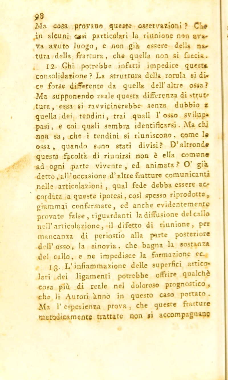 Ma cosa provane queste oseetvazioni ? Ciré ,in alcuni casi particolari la riunione non ava- ra avuto luogo, e non già essere della na-> tura della frattura, che quella non si faccia. 12. Chi porrebbe infatti impedire quest* consolidazione? La struttura della rotula si di- ce forse differente da quella dell’altre ossa? Ma supponendo reale questa differenza di strut- tura , essa si ravvicinerebbe senza dubbio z quella dei tendini, trai quali l'osso svilup- pasi, e coi quali sembra identificarsi. Ma chi non sa, che i tendini si riuniscono, come 1» ossa, quando suno stati divisi? D’altronde questa facolta, di riunirsi non è ella comune ad ogni parte vivente, ed animata? O già detto , all’occasione d’altre fratture comunicanti nelle articolazioni , qual fede debba essere ac- cordata a queste ipotesi, così spesso riprodotte, giammai confermate, ed anche evidentemente provate false , riguardanti la diffusione del callo nell’articolazione, il difetto di riunione, per mancanza di periostio alla parte posteriore dell’osso, la sinovia, che bagna la sostanza del callo, e ne impedisce la formazione ec. 13. L’infiammazione delle superfici artico- lari dei ligamenfi potrebbe offrire qualcliè cosa più di reale nel doloroso prognostico , che li Autori anno in questo caso portato . Ma 1‘ esperienza prova , che queste fratture mendicamente trattate non *i accompagnane