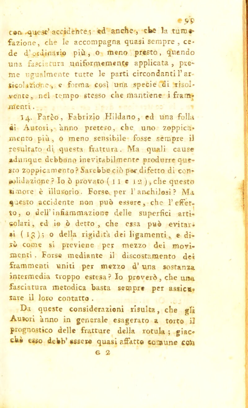 * can quest’accidente', ed anche , eke la turn#> fazione, che le accompagna quasi sempre , ce* de d’pid.inailo più, o meno presto, q'uendo una fasciatura uniformemente applicata, pre- me ugualmente tutte le parti circondanti l’ar sicol.iZidr.e-, e forma così una specie di risol* vente, nel tempo stesso che mantiene i fram- menti . li 4. Parco, Fabriz‘10 Hildano, ed una folla di Autori, anno preteso, che uno zoppica* mento più, o meno sensibile fosse sempre il resultato di questa frattura. Ma quali cause adunque debbono inevitabilmente produrre que» sto zoppicamento? Sarebbe ciò par difetto di con- oolidazior.e ? Io ò provato (il e l 2 J, che questo licore è illusorio. Forse, per l’anchilosi ? Ma questo accidente non può essere, che l’effet- to, o dell’infiammazione delle superfici arti- colari, ed io ò detto, che essa può evitar- si (l^); o della rigidità dei ligamenti, e di- rò come si previene per mezzo dei movi- menti . Forse mediante il discostamento dei frammenti uniti per mezzo d’ una sostanza intermedia troppo estesa ? Io proverò, che una fasciatura metodica basta sempre per assica= saie il loro contatto . Da queste considerazioni risulta, che gli Autori anno in generale esagerato a torto il prognostico delle fratture della rotula ; giac- chi esso debb’ essere quasi affatto comune co5a
