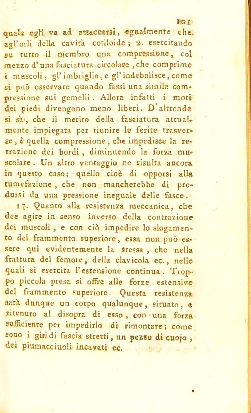 boi quale egN va ad attaccarsi, egualmente che. agl’orli della cavita cotiloide ; 2. esercitando su tutto il membro una compressione, col mezzo d’ una fasciatura circolare ,che comprime i muscoli, gl’imbriglia, e gl’indebolisce, come si può osservare quando fassi una simile com- pressione sui gemelli . Allora infarti i moti dei piedi divengono meno liberi. D altronde si sa.', che il merito della fasciatura attual- mente impiegata per riunire le ferite trasver- se, è quella compressione, che impedisce la re- trazione dei bordi , diminuendo la forza mu- scolare . Un altro vantaggio ne risulta ancora in questo caso; quello cioè di opporsi alla tumefazione , che non mancherebbe di pro- dursi da una pressione ineguale delle fasce. 17. Quanto alla resistenza meccanica, che dee agire in senso inverso della contrazione dei muscoli , e con ciò impedire lo slogamen- to del frammento superiore, essa non può es- sere qui evidentemente la 9tessa , che nella frattura del femore, della clavicola ec., nelle quali si esercita l’estensione continua. Trop- po piccola presa si offre alle forze estensive del frammento superiore. Questa resistenza sark dunque un corpo qualunque, situato, e ritenuto al disopra di esso, con una forza sufficiente per impedirlo di rimontare; come sono i giri di fascia stretti, un pez*o di cuojo , dei piumacciuoli incavati ec.