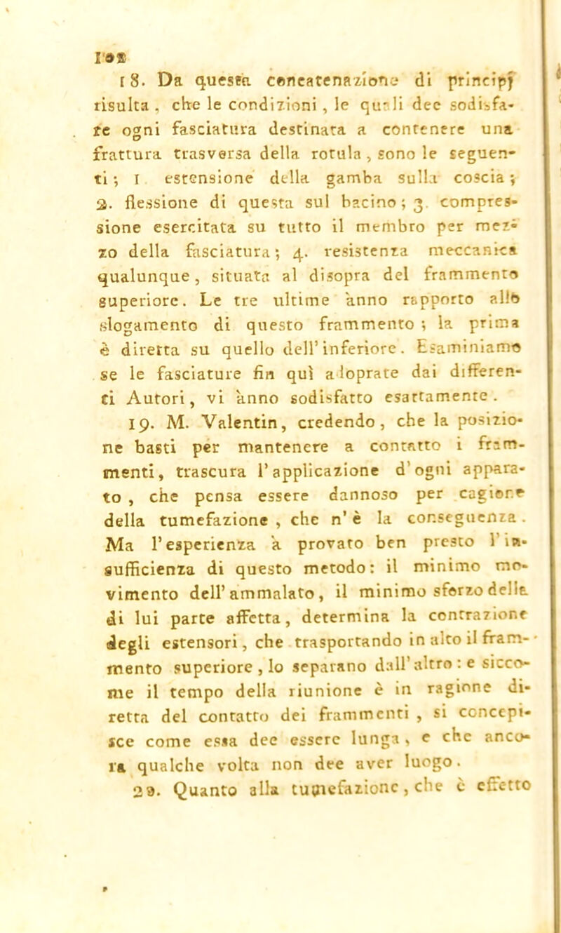 r®» r 8. Da questa concatenazione* di principj risulta , ebe le condizioni , le qu-li dee sodisfa- re oani fasciatura destinata a contenere una frattura trasversa della rotula , sono le seguen- ti ; I estensione della gamba sulla coscia ; 2- flessione di questa sul bacino; 3 compres- sione esercitata su tutto il membro per mez- zo della fasciatura ; 4. resistenza meccanica qualunque, situata al disopra del frammento superiore. Le tre ultime anno rapporto allb slogamento di questo frammento ; la prima è diretta su quello dell’ inferiore. Esaminiamo se le fasciature fin qui a loprate dai differen- ti Autori, vi anno sodisfatto esattamente. 19. M. Valentin, credendo, che la posizio- ne basti per mantenere a contatto i fram- menti, trascura l’applicazione d’ogni appara- to , che pensa essere dannoso per cagione della tumefazione , che n' è la conseguenza . Ma l’esperienza a provato ben presto fin- sufficienza di questo metodo: il minimo mo- vimento dell’ammalato, il minimo sforzo delia di lui parte affetta, determina la contrazione degli estensori, che trasportando in alto il fram- mento superiore , lo separano dall’altro : e sicco- me il tempo della riunione è in ragione di- retta del contatto dei frammenti , si concepi- sce come essa dee essere lunga , e che anco- ra qualche volta non dee aver luogo. 29. Quanto alla tubefazione, che è citc-tto